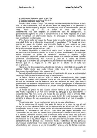 Funktazma Inc. ® www.Jurislex.Tk
198
21 colin y capitant, obra citada, tomo 1. pp. 165 y 166.
22 Josserand, obra citada, tomo I (París. 1939. p. 48)
21 Josserand, obra citada, tomo II. p. 49.
Por otra parte, nuestro Código Civil participa de esta concepción tradicional al decir
que "el temor reverencial, esto es, el solo temor de desagradar a las personas a
quienes se debe sumisión y respeto, no basta para viciar el consentimiento" (artículo
1465. inciso 2°). Y así. el temor en virtud del cual el
descendiente obra con respecto al ascendiente para no desagradarlo, es
perfectamente legítimo: no vicia el consentimiento si se halla inspirado en el solo
temor reverencial, sin intervención alguna de amenazas o violencia materiales,
que constituirían fuerza injusta.
2" La fuerza debe ser grave. La fuerza debe presentar cierta intensidad, cierta
gravedad. Este es el elemento fundamental y cuantitativo. Y la fuerza es grave
cuando es capaz de producir una impresión fuerte en una persona de sano
juicio, tomando en cuenta su edad, sexo y condición. Persona de sano juicio
es la psíquicamente normal (artículo 1456).
En nuestra legislación la violencia o, mejor dicho, el temor que ella infiere.
es un concepto sumamente relativo. No ocurría lo mismo en el Derecho Romano, que
había adoptado un punto de referencia abstracto y objetivo: exigía
que la violencia debía ser capaz de inspirar temor a un hombre de firme carácter
(hominem constatissimum). Más humano y justo es el criterio de nuestro
Código, que es el mismo del Código francés; la intensidad del miedo es diversa en el
hombre que en la mujer; en el niño que en el adulto: en el culto que
en el ignorante.
(Claro que no debe exagerarse, al estilo de Neruda, la relatividad del concepto. El
célebre Pablo decía que nada infunde más temor a los notarios que
la amenaza de azotarlos con lirios y azucenas...)
Cerrado el paréntesis insistamos en que el nacimiento del temor y su intensidad
dependen de la persona amenazada y de la que amenaza.
La fuerza, declara el artículo 1456. no vicia el consentimiento, sino cuando
es capaz de producir una impresión tuerte en una persona de sano juicio... De
lo cual se desprende que la amenaza debe ser verosímil, es decir, que ofrezca
posibilidades de realizarse. No presentaría este carácter, por ejemplo, la amenaza que
se hace a una persona de mandarla a la Luna en un vulgar aeroplano si no consiente
en un contrato.
La fuerza es grave no sólo cuando infunde temor a una persona de verse
ella misma expuesta a un mal. sino también su cónyuge o sus ascendientes o
descendientes: "Se mira como una fuerza de este género -dice el artículo 1456-
todo acto que infunde a una persona un justo temor de verse expuesta ella, su
consorte o alguno de sus ascendientes o descendientes a un mal irreparable y
grave".
El mal irreparable y grave puede recaer sobre la persona o los bienes.
Se ha preguntado si también hay vicio de fuerza en el caso de que el mal
recaiga sobre una persona distinta de las enumeradas en el artículo 1456. como,
por ejemplo, sobre la novia o sobre un hijo adoptivo del contratante. La respuesta es
afirmativa: la enumeración del artículo 1456 tiene por objeto establecer una
"presunción": en los casos allí señalados se presume que la fuerza ha infundido temor
a la persona, atendidos su edad, sexo o condición. Pero ello no obsta para que haya
otros casos en que pueda producirse el mismo resultado, y en estos casos no
enumerados por la ley, el que alegue el vicio de fuerza será quien deba probar que el
constreñimiento le produjo una impresión fuerte. Tratándose de las personas
enumeradas en el artículo 1456. hasta comprobar que se amenazó en forma verosímil
al contratante con exponer a un mal irreparable y grave a una de dichas personas,
 