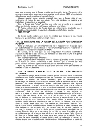Funktazma Inc. ® www.Jurislex.Tk
199
para que se repute que la fuerza produjo una impresión fuerte. En cambio, si la
amenaza versa sobre personas no enumeradas en el artículo 1456. el contratante
deberá probar que le produjo una impresión fuerte.
Algunos agregan como requisito especial para que la fuerza vicie el con-
sentimiento el hecho de que sea actual. Pero esta condición se supone y va
implícita en el requisito de la gravedad.
Que la fuerza sea "actual" significa que debe ser presente a la expresión
del consentimiento, aunque el mal haya de realizarse en el futuro.
3° Fuerza determinante. La fuerza debe ser determinante: empleada con el
fin de obtener la declaración de voluntad: ésta debe ser el efecto de aquélla.
1307. PRUEBA
La tuerza puede probarse por todos los medios que franquea la ley. incluso
testigos, ya que se trata de probar un simple hecho.
1308. ES INDIFERENTE QUE LA FUERZA SEA EJERCIDA POR CUALQUIERA
PERSONA
Para que la fuerza vicie el consentimiento no es necesario que la ejerza aquel
que es beneficiado con ella: hasta que se haya empleado por cualquier persona con el
fin de obtener el consentimiento (artículo 1457).
En cambio, en el dolo (que es toda maquinación fraudulenta destinada a
engañar al autor de un acto jurídico), es menester que sea obra de una de la partes
para que vicie el consentimiento.
Dos razones explican esta diferencia:
a) Es mucho más difícil defenderse contra la violencia que contra el dolo; la víctima
de la fuerza no puede substraerse a ella. mientras que la víctima del dolo
podría con más prudencia y perspicacia descubrir las maniobras dolosas, y
b) La ley estima que de ordinario el que quiere presionar a otro para celebrar un
contrato, se vale de un tercero.
1309. LA FUERZA Y LOS ESTADOS DE PELIGRO Y DE NECESIDAD
PECUNIARIA
a) Estado de peligro es la situación objetiva que de un modo actual o inminente
amenaza la vida u otros bienes propios o los de un tercero. Esta situación puede ser
generada, al menos en forma inmediata, por la naturaleza, como
un naufragio, un incendio, o por la acción humana, como el secuestro de una o más
personas. En estas emergencias suelen celebrarse contratos que algunos
llaman necesarios. El sujeto necesitado estipula con otro para que le salve la
vida o sus bienes materiales o la vida o los bienes materiales de un pariente o un
amigo. El ejemplo clásico es el del ocupante cíe una barca que, en medio de la mar
tormentosa, está a punto de naufragar y ofrece a otro pagarle un
precio si lo salva. Lo mismo acaece cuando un súbito incendio atrapa en un cuarto
rodeado por las llamas a un niño o a un anciano y un familiar pacta
con un valiente un precio para que entre en la casa y saque de ella a los que
están a punto de morir quemados. Pero, según dijimos, el estado de peligro
también puede originarse directamente por un hecho del hombre, que ninguna
violencia ejerce sobre otro para que celebre un determinado contrato, sino
que lo coloca en una situación objetiva de peligro, de la cual a veces no puede salir
sino celebrando un contrato con un tercero que le permita conjurar el
mal que lo amenaza a el o a algún tercero estrechamente vinculado con el
mismo. Ejemplo típico es el secuestro de un hijo por cuya liberación se pide
un subido rescate. Si el padre tiene el dinero, se limita a pagar (bajo influencia
de violencia o fuerza moral) y el resto corre por cuenta de la policía. Pero si
no tiene la suma requerida, el padre deberá pedir un préstamo, o vender sin
dilación alguna cosa o hasta transigir rápidamente un litigio para obtener el precio de
 