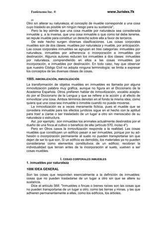 Funktazma Inc. ® www.Jurislex.Tk
29
Otro sin alterar su naturaleza; el concepto de mueble corresponde a una cosa
cuyo traslado es posible sin ningún riesgo para su sustancia",
Pero la ley admite que una cosa mueble por naturaleza sea considerada
inmueble y, a la inversa, que una cosa inmueble o que como tal debe tenerse,
se repule mueble para constituir un derecho sobre ella a favor de terceros.
De este hecho surgen diversas clasificaciones. Las cosas corporales
muebles son de dos clases: muebles por naturaleza y mueble, por anticipación.
Las cosas corporales inmuebles se agrupan en tres categorías: inmuebles por
naturaleza, inmuebles por adherencia o incorporación e inmuebles por
destinación. Algunos autores reducen los inmuebles a dos clases: inmuebles
por naturaleza, comprendiendo en ellos a las cosas inmuebles por
incorporación, e inmuebles por destinación. En todo caso, hay que observar
que nuestro Código Civil no adopta ninguna terminología; se limita a expresar
los conceptos de las diversas clases de cosas,
1005. INMOBILIZACIÓN, INMVOILIZACIÓN
La transformación de objetos muebles en inmuebles es llamada por alguna
inmovilización palabra muy gráfica, aunque no figura en el Diccionario de la
Academia Española. Otros prefieren hablar de inmovilización, vocablo acepta-
do por el Diccionario de la Lengua y que se refiere a la acción y al efecto de
inmovilizar una cosa. Ambos términos denotan en el fondo la misma idea, como
quiera que una cosa sea inmueble o inmoble cuando no puede moverse.
La inmovilización es a veces meramente ficticia, pues el mueble que se
considera inmueble para los efectos jurídicos sigue en el hecho con la aptitud
para tras! a ciarse o ser trasladado de un lugar a otro sin menoscabo de su
naturaleza o estructura.
Así, por ejemplo, .son inmuebles los animales actualmente destinados por el
dueño de una finca al cultivo o beneficio de ella (artículo 570, inciso 4").
Pero en Otros casos la inmovilización responde a la realidad. Las cosas
muebles que constituyen un edificio pasan a ser inmuebles, porque por su ad-
hesión o incorporación permanente al suelo no pueden transportarse sin que
dejen de ser lo que son. Si un edificio es demolido, los materiales ya no pueden
considerarse como elementos constitutivos de un edificio; recobran la
individualidad que tenían antes de la incorporación al suelo, vuelven a ser
cosas muebles.
I. COSAS CORPORALES INMUEBLES
1. inmuebles por naturaleza
1006 IDEA GENERAL
Son las cosas que responden esencialmente a la definición de inmuebles:
cosas que no pueden trasladarse de un lugar a otro sin que se altere su
sustancia.
Dice el artículo 568: "Inmuebles o fincas o bienes raíces son las cosas que
no pueden transportarse de un lugar a otro, como las tierras y minas, y las que
adhieren permanentemente a ellas, como los edificios, los árboles.
 