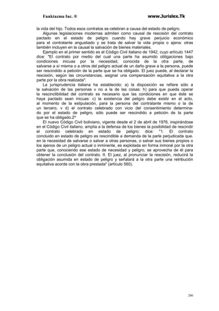 Funktazma Inc. ® www.Jurislex.Tk
200
la vida del hijo. Todos esos contratos se celebran a causa del estado de peligro.
Algunas legislaciones modernas admiten como causal de rescisión del contrato
pactado en el estado de peligro cuando hay grave perjuicio económico
para el contratante angustiado y se trata de salvar la vida propia o ajena: otras
también incluyen en la causal la salvación de bienes materiales.
Ejemplo en el primer sentido es el Código Civil italiano de 1942, cuyo artículo 1447
dice: "El contrato por medio del cual una parte ha asumido obligaciones bajo
condiciones inicuas por la necesidad, conocida de la otra parte, de
salvarse a sí misma o a otros del peligro actual de un daño grave a la persona, puede
ser rescindido a petición de la parte que se ha obligado. El juez puede, al declarar la
rescisión, según las circunstancias, asignar una compensación equitativa a la otra
parte por la obra realizada".
La jurisprudencia italiana ha establecido: a) la disposición se refiere sólo a
la salvación de las personas v no a la de las cosas: h) para que pueda operar
la rescinclibilidad del contrato es necesario que las condiciones en que éste se
haya pactado sean inicuas: c) la existencia del peligro debe existir en el acto,
al momento de la estipulación, para la persona del contratante mismo o la de
un tercero, v d) el contrato celebrado con vicio del consentimiento determina-
do por el estado de peligro, sólo puede ser rescindido a petición de la parte
que se ha obligado.2^
El nuevo Código Civil boliviano, vigente desde el 2 de abril de 1976, inspirándose
en el Código Civil italiano, amplía a la defensa de los bienes la posibilidad de rescindir
el contrato celebrado en estado de peligro; dice: "1. El contrato
concluido en estado de peligro es rescindible a demanda de la parle perjudicada que.
en la necesidad de salvarse o salvar a otras personas, o salvar sus bienes propios o
los ajenos de un peligro actual o inminente, es explotada en forma inmoral por la otra
parte que, conociendo ese estado de necesidad y peligro, se aprovecha de él para
obtener la conclusión del contrato. II. El juez, al pronunciar la rescisión, reducirá la
obligación asumida en estado de peligro y señalará a la otra parte una retribución
equitativa acorde con la obra prestada" (artículo 560).
 