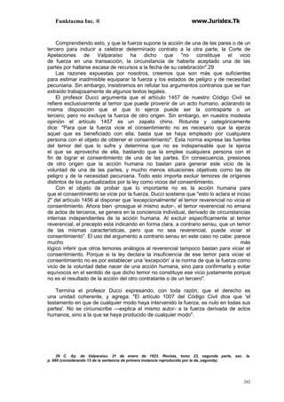 Funktazma Inc. ® www.Jurislex.Tk
202
Comprendiendo esto, y que la fuerza supone la acción de una de las pares o de un
tercero para inducir a celebrar determinado contrato a la otra parte, la Corte de
Apelaciones de Valparaíso ha dicho que "no constituye el vicio
de fuerza en una transacción, la circunstancia de haberla aceptado una de las
partes por hallarse escasa de recursos a la fecha de su celebración".29
Las razones expuestas por nosotros, creemos que son más que suficientes
para estimar inadmisible equiparar la fuerza y los estados de peligro y de necesidad
pecuniaria. Sin embargo, insistiremos en refutar los argumentos contrarios que se han
extraído trabajosamente de algunos textos legales.
El profesor Ducci argumenta que el artículo 1457 de nuestro Código Civil se
refiere exclusivamente al temor que puede provenir de un acto humano, aclarando la
misma disposición que el que lo ejerce puede ser la contraparte o un
tercero; pero no excluye la fuerza de otro origen. Sin embargo, en nuestra modesta
opinión el artículo 1457 es un zapato chino. Rotunda y categóricamente
dice: "Para que la fuerza vicie el consentimiento no es necesario que la ejerza
aquel que es beneficiado con ella; basta que se haya empleado por cualquiera
persona con el objeto de obtener el consentimiento". Esta norma expresa las fuentes
del temor del que lo sufre y determina que no es indispensable que la ejerza
el que se aprovecha de ella, bastando que la emplee cualquiera persona con el
fin de lograr el consentimiento de una de las partes. En consecuencia, presiones
de otro origen que la acción humana no bastan para generar este vicio de la
voluntad de una de las partes, y mucho menos situaciones objetivas como las de
peligro y de la necesidad pecuniaria. Todo esto importa excluir temores de orígenes
distintos de los puntualizados por la ley como vicios del consentimiento.
Con el objeto de probar que lo importante no es la acción humana para
que el consentimiento se vicie por la fuerza, Ducci sostiene que "esto lo aclara el inciso
2" del artículo 1456 al disponer que 'excepcionalmente' el temor reverencial no vicia el
consentimiento. Ahora bien -prosigue el mismo autor-, el temor reverencial no emana
de actos de terceros, se genera en la conciencia individual, derivado de circunstancias
internas independientes de la acción humana. Al excluir específicamente al temor
reverencial, el precepto esta indicando en forma clara, a contrario sensu, que un temor
de las mismas características, pero que no sea reverencial, puede viciar el
consentimiento". El uso del argumento a contrario sensu en este caso no cabe: parece
mucho más
lógico inferir que otros temores análogos al reverencial tampoco bastan para viciar el
consentimiento. Porque si la ley declara la insuficiencia de ese temor para viciar el
consentimiento no es por establecer una 'excepción' a la norma de que la fuerza como
vicio de la voluntad debe nacer de una acción humana, sino para confirmarla y evitar
equívocos en el sentido de que dicho temor no constituye ese vicio justamente porque
no es el resultado de la acción del otro contratante o de un tercero".
Termina el profesor Ducci expresando, con toda razón, que el derecho es
una unidad coherente, y agrega: "El artículo 1007 del Código Civil dice que 'el
testamento en que de cualquier modo haya intervenido la fuerza, es nulo en todas sus
partes'. No se circunscribe —explica el mismo autor- a la fuerza derivada de actos
humanos, sino a la que se haya producido de cualquier modo".
29 C. Ap. de Valparaíso. 21 de enero de 1923. Revista, tomo 23, segunda parte, sec. la.
p. 669 (considerando 13 de la sentencia de primera instancia reproducido por la de,.segunda).
 