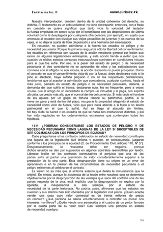 Funktazma Inc. ® www.Jurislex.Tk
203
Nuestra interpretación, también dentro de la unidad coherente del derecho, es
distinta. El testamento es un acto unilateral, no tiene contraparte; entonces, con a frase
en cuestión se quiere significar que tanto vicia la voluntad del testador
la fuerza empleada en contra suya por el beneficiado con las disposiciones de última
voluntad como la desplegada por cualquiera otra persona; por ejemplo, un sujeto que
amenaza al testador con divulgar sus viejos pecadillos de juventud y los nuevos de su
vejez, si no deja la cuarta de libre disposición a una hermana del amenazador.
En resumen, no pueden asimilarse a la fuerza los estados de peligro y de
necesidad pecuniaria. Porque la primera resguarda sólo la libertad del consentimiento:
los estados en referencia son causas de la acción rescisoria general por lesión que
existe en algunas legislaciones extranjeras, y esta acción tiende a evitar que con
ocasión de elidios estados personas inescrupulosas contraten en condiciones inicuas
para el que los sufre. Por eso. si a pesar del estado de peligro o de necesidad
pecuniaria el otro contratante no se aprovecha de ellos y las estipulaciones que
conviene con el afligido no son inicuas, la acción rescisoria no puede prosperar. Como
el contrato en que el consentimiento vicia-do por la fuerza, debe declararse nulo si lo
pide el afectado, haya sufrido perjuicio o no en las respectivas prestaciones,
tendríamos que al aceptar la asimilación que combatimos, cualquier contrato, hasta el
más justo, pactado en estado de peligro o de necesidad pecuniaria, debería, a
demanda del que sufrió el trance, declararse nulo. No es frecuente, pero a veces
ocurre, que el amigo de un necesitado le compra un inmueble y le paga, con espíritu
altruista, un precio más alto que el normal dentro del comercio. Si más tarde el hombre
de los apuros por un golpe de fortuna rehace su patrimonio, podría, si le
viene en gana y está dentro del plazo, recuperar la propiedad alegando el estado de
necesidad como vicio de fuerza, vicio que para nada atiende a si hubo o no lesión
patrimonial en el que lo sufrió. Así se llega al absurdo sin límites.
No hay duda: la fuerza v los estados de que se habla son instituciones distintas, y así
han sido reguladas en los ordenamientos extranjeros que contemplan todas las
hipótesis.
1311. ¿PODRÍAN CONSIDERARSE LOS ESTADOS DE PELIGRO Y DE
NECESIDAD PECUNIARIA COMO LAGUNAS DE LA LEY SI SUCEPTIBLES DE
SER COLMADAS CON LOS PRINCIPIOS DE EQUIDAD?
Cabe preguntarse si los contratos celebrados en estado de necesidad constituyen
una laguna de la legislación civil chilena v pueden, en consecuencia, juzgarse
conforme a los principios de la equidad (C. de Procedimiento Civil, artículo 170, N" 5°).
Desgraciadamente, la respuesta debe ser negativa, porque
dichos estados se dan por supuestos en algunos contratos rescindibles por lesión.
Llámase lesión en los contratos conmutativos el perjuicio que una de las
partes sufre al pactar una prestación de valor considerablemente superior a la
prestación de la otra parte. Esta desproporción tiene su origen en un error de
apreciación o en la presión de las circunstancias de necesidad pecuniaria o el
peligro existentes al celebrarse el contrato.
La lesión no es más que el síntoma externo que delata la circunstancia que la
originó. En efecto, aunque la existencia de la lesión entre nosotros sólo se determina
objetivamente por la desproporción de las ventajas que saca del contrato una de las
partes respecto de la otra, está implícito que la desproporción se explica por la
ligereza, la inexperiencia o, casi siempre, por el estado de
necesidad de la parte lesionada. No podría, pues, afirmarse que los estados en
cuestión y sus efectos han sido olvidados por el legislador civil patrio. ¿Quién acepta
vender una casa cuyo valor comercial es de treinta millones de pesos
en catorce? ¿Qué persona se allana voluntariamente a contratar un mutuo con
intereses mortíferos? ¿Quién vende una esmeralda o el cuadro de un pintor famoso
por la cuarta parte de su valor real? Casi siempre una persona en estado
de necesidad o peligro.
 