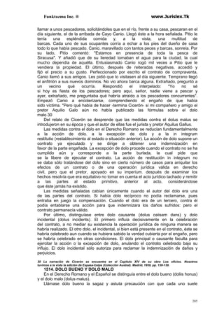 Funktazma Inc. ® www.Jurislex.Tk
205
llamar a unos pescadores, solicitándoles que en el río, frente a su casa, pescaran en el
día siguiente, el de la arribada de Cayo Canio. Llegó éste a la hora señalada. Pitio le
tenía una espléndida comida y, a la vista, una multitud de
barcas. Cada uno de sus ocupantes corría a echar a los pies del dueño de casa
todo lo que había pescado. Canio. maravillado con tantos peces y barcas, sonreía. Por
su lado, Pitio comentó: "Estamos en presencia de toda la pesca de
Siracusa". Y añadió que de su lieredad tomaban el agua para la ciudad, la cual
mucho dependía de aquélla. Entusiasmado Canio rogó mil veces a Pitio que le
vendiera la propiedad. El último, después de reiteradas negativas, accedió y
fijó el precio a su gusto. Perfeccionado por escrito el contrato de compraventa,
Canio llamó a sus amigos. Les pidió que lo visitasen al día siguiente. Temprano llegó
el anfitrión a sus nuevos dominios. No vio ahora barca alguna. Extrañado, preguntó a
un vecino qué ocurría. Respondió el interpelado: "Yo no sé
si hoy es fiesta de los pescadores; pero aquí, señor, nadie viene a pescar y
ayer, extrañado, me preguntaba qué habría atraído a los pescadores concurrentes".
Empezó Canio a encolerizarse, comprendiendo el engaño de que había
sido víctima. "Pero qué había de hacer -termina Cicerón- si mi compañero y amigo el
pretor Aquilio Galo aún no había publicado las fórmulas sobre el dolo
malo.30
Del relato de Cicerón se desprende que las medidas contra el dolus malus se
introdujeron en su época y que el autor de ellas fue el jurista y pretor Aquilus Gallus.
Las medidas contra el dolo en el Derecho Romano se reducían fundamentalmente
a la acción de dolo. a la excepción de dolo y a la in integrum
restítutio (restablecimiento al estado o situación anterior). La acción de dolo supone un
contrato ya ejecutado y se dirige a obtener una indemnización en
favor de la parte engañada. La excepción de dolo procede cuando el contrato no se ha
cumplido aún y corresponde a la parte burlada, la cual pide que
se la libere de ejecutar el contrato. La acción de restitución in integrum no
se daba sólo tratándose del dolo sino en cierto número de casos para aniquilar los
efectos de un contrato o de una operación jurídica válida en derecho
civil, pero que el pretor, apoyado en su imperíum. después de examinar los
hechos resolvía que era equitativo no tomar en cuenta el acto jurídico tachado y remitir
a las partes al estado primitivo, anterior al acto, considerándose
que éste jamás ha existido.
Las medidas señaladas cabían únicamente cuando el autor del dolo era una
de las partes del contrato. Si había dolo recíproco no podía reclamarse, pues
entraba en juego la compensación. Cuando el dolo era de un tercero, contra él
podía entablarse una acción para que indemnizara los daños sufridos: pero el
contrato permanecía válido.
Por último, distinguíase entre dolo causante (dolus caiisam dans) y dolo
incidental (dolus incidents). El primero influía decisivamente en la celebración
del contrato, a no mediar su existencia la operación jurídica de ninguna manera se
habría realizado. El otro dolo. el incidental, si bien está presente en el contrato, éste se
habría celebrado aun cuando se hubiera sabido la verdad cubierta por el engaño, pero
se habría celebrado en otras condiciones. El dolo principal o causante faculta para
ejercitar la acción o la excepción de dolo, anulando el contrato celebrado bajo su
influjo. El dolo incidental sólo autoriza para reclamar la indemnización de daños y
perjuicios.
30 La narración de Cicerón se encuentra en el Capítulo XIV de su obra Los oficios. Nosotros
tuvimos a la vista la edición de Espasa-Calpe (Colección Austral). Madrid, 1959, pp. 138-139.
1514. DOLO BUENO Y DOLO MALO
En el Derecho Romano y el Español se distinguía entre el dolo bueno (doliis honus)
y el dolo malo (dolus malus).
Llámase dolo bueno la sagaz y astuta precaución con que cada uno suele
 