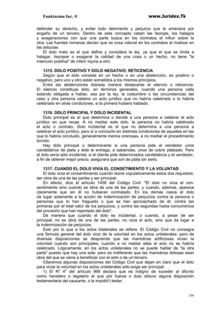 Funktazma Inc. ® www.Jurislex.Tk
206
defender su derecho, y evitar todo detrimento y perjuicio que le amenace por
engaño de un tercero. Dentro de este concepto caben las lisonjas, los halagos
y exageraciones con que una parte busca en los contratos el influir sobre la
otra. Las fuentes romanas decían que es cosa natural en los contratos el rivalizar en
las astucias.
El dolo malo es el que define y considera la ley. ya que el que se limita a
halagar, lisonjear o exagerar la calidad de una cosa o un hecho, no tiene "la
intención positiva" de inferir injuria a otro.
1315. DOLO POSITIVO Y DOLO NEGATIVO; RETICENCIA
Según que el dolo consista en un hecho o en una abstención, es positivo o
negativo, pero uno y otro están sometidos a los mismos principios.
Entre las abstenciones dolosas merece destacarse el silencio o reticencia.
El silencio constituye dolo, en términos generales, cuando una persona calla
estando obligada a hablar, sea por la ley. la costumbre o las circunstancias del
caso y otra persona celebra un acto jurídico que no habría celebrado o lo habría
celebrado en otras condiciones, si la primera hubiera hablado.
1316. DOLO PRINCIPAL Y DOLO INCIDENTAL
Dolo principal es el que determina o decide a una persona a celebrar el acto
jurídico en que recae. A no mediar este dolo. la persona no habría celebrado
el acto o contrato. Dolo incidental es el que no determina a una persona a
celebrar el acto jurídico, pero sí a concluirlo en distintas condiciones de aquellas en las
que lo habría concluido, generalmente menos onerosas, a no mediar el procedimiento
torcido.
Hay dolo principal o determinante si una persona pide al vendedor unos
candelabros de plata y éste le entrega, a sabiendas, unos de cobre plateado. Pero
el dolo sería sólo incidental, si el cliente pide determinados candelabros y el vendedor,
a fin de obtener mejor precio, asegurara que son de plata sin serlo.
1317. CUANDO EL DOLO VIVIA EL CONSETIMIENTO Y LA VOLUNTAD
El dolo vicia el consentimiento cuando reúne copulativamente estos dos requisitos:
ser obra de una de las partes y ser principal.
En efecto, dice el artículo 1458 del Código Civil: "El dolo no vicia el con-
sentimiento sino cuando es obra de una de las partes, y cuando, ademas, aparece
claramente que sin él no hubieran contratado. En los demás casos el dolo
da lugar solamente a la acción de indemnización de perjuicios contra la persona o
personas que lo han fraguado o que se han aprovechado de él; contra las
primeras por el total valor de los perjuicios, y contra las segundas hasta concurrencia
del provecho que han reportado del dolo".
De manera que cuando el dolo es incidental, o cuando, a pesar de ser
principal, no es obra de una de las partes, no vicia el acto, sino que da lugar a
la indemnización de perjuicios.
Esto por lo que a los actos bilaterales se refiere. El Código Civil no consagra
una fórmula general del dolo vicio de la voluntad en los actos unilaterales: pero de
diversas disposiciones se desprende que las maniobras artificiosas vician la
voluntad cuando son principales, cuando a no mediar ellas el acto no se habría
celebrado. Lógicamente, en los actos unilaterales no se puede hablar de "la otra
parte" puesto que hay una sola: pero es indiferente que las maniobras dolosas sean
obra del que se viene a beneficiar con el acto o de un tercero.
Citaremos algunas disposiciones del Código Civil que dejan en claro que el dolo
para viciar la voluntad en los actos unilaterales sólo exige ser principal.
1) El N" 4" del artículo 968 declara que es indigno de suceder al difunto
como heredero o legatario el que por fuerza o dula obtuvo alguna disposición
testamentaria del causante, o le impidió') testar.
 