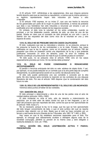 Funktazma Inc. ® www.Jurislex.Tk
207
2) El artículo 1237. refiriéndose a las asignaciones, dice que ninguna persona
tendrá derecho para que se rescinda su repudiación, a menos que la misma persona o
su legítimo representante hayan sido inducidos por fuerza o sólo
a repudiar.
3) El artículo 1782 expresa, en su inciso 2°, que una vez hecha la renuncia
de los gananciales por parte de la mujer no podrá rescindirse, a menos de probarse
que ésta o sus herederos han sido inducidos a renunciar por encano o por un
justificable error del verdadero estado de los negocios sociales.
En síntesis, el dolo vicia la voluntad en los actos unilaterales, cuando es
principal, y en los bilaterales cuando, además de esto. es obra de una de las
partes. Queda en claro que el concepto de dolo principal es uno solo v que lo
distinto son los requisitos del dolo como vicio de la voluntad en una y otra
especie de actos.
1318. EL DOLO NO SE PRESUME SINO EN CASOS CALIFICADOS
El dolo. cualquiera que sea su naturaleza y alcance, no se presume, porque la
ley presume la buena fe de los contratantes y no la mala. Empero, hay casos
calificados en que la ley lo supone, como en el previsto por el artículo 706 del
poseedor que entra en posesión contra una disposición de la ley y que pretende
justificarse invocando un error de derecho, pues "el error en materia de
derecho constituye una presunción de mala fe que no admite prueba en contrario".
"El dolo pues. no se presume -dice el artículo 1459- sino en los casos
especialmente previstos por la lev. En los demás debe probarse".
1319. EL DOLO NO PUEDE CONDONARSE O RENUNCIARSE
ANTICIPADAMENTE
El perdón o renuncia anticipada del dolo no vale: adolece de objeto ilícito. Y así,
por ejemplo, no se puede estipular en un contrato que si la otra parte deja de cumplirlo
dolosamente, no podrá ejercerse acción en su contra: tal cláusula sería nula.
El dolo solo puede perdonarse una vez cometido o conocido por la otra
parte. De otra manera sería corriente la inserción en los contratos de una cláusula
liberatoria del dolo. Por eso el artículo 1465 dispone c}ue la condonación del dolo
futuro no vale.
1320. EL DOLO DE LOS REPRESENTANTES Y EL DOLO DE LOS INCAPACES
Veremos estos puntos al hablar de las nulidades.
1321. SANCIÓN DEL DOLO
El dolo principal o determinante y obra de una de las partes vicia el acto de
nulidad relativa (artículos 1458 y 1682).
El dolo incidental no vicia el acto, sólo da derecho a indemnización de
perjuicios: por el total valor de éstos contra los que lo han fraguado, y por el
valor del provecho que han reportado del dolo. contra los que se han aprovechado de
él (artículo 1458. inciso 2°).
No es necesario, porque la ley no lo exige, que los que se han aprovechado
del dolo tengan conocimiento de éste, o que el acto jurídico del cual se reporta
provecho diga relación con el dolo. Basta que el dolo se haya cometido por un
tercero y sea fuente de lucro (Gaceta de los Tribunales, año 1881. N" 1.465. p. 850).
Hay casos en que la ley establece sanciones especiales para el dolo. Por
ejemplo, el cónyuge que dolosamente ocultare o distrajere alguna cosa de la
sociedad (conyugal), perderá su porción en la misma cosa y será obligado a
restituirla doblada (C. Civil, art. 1768).
1321-a. ACCIÓN DEL DOLO: LEGITIMACIÓN ACTIVA Y PASIVA:
PRESCRIPCIÓN
 