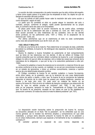 Funktazma Inc. ® www.Jurislex.Tk
208
La acción de dolo corresponde a la parte inocente que ha sido víctima del engaño.
y tiene como sujeto pasivo a la parte que ha empleado el dolo. Su objeto es que se
declare la rescisión del acto jurídico.
El que ha sufrido el dolo puede hacer valer la rescisión del acto como acción o
como excepción, según el caso.
La parte que ha cometido el dolo no puede alegar la rescisión del acto o
contrato, porque, conforme al adagio, nadie puede aprovecharse de su propio
dolo; lo contrario sería dar paso a la inmoralidad.
El plazo para hacer valer la acción rescisoria es de cuatro años. contados
desde el día de la celebración del acto o contrato (C. Civil, art. 1691 inciso 2").
Esta acción procede no sólo tratándose de los contratos, sino en los demás
actos jurídicos: en las particiones (arts. 1351 y 1352), en la aceptación de la
herencia (art. 1234). etc.
Por último advirtamos que en el matrimonio el dolo no está contemplado
como vicio del consentimiento (Lev de M. Civil, art. 33).
1322. DOLO Y MALA FE
El dolo es una forma de la mala fe. Para determinar el concepto de ésta. preferible
es aclarar su antítesis, la buena fe. Se distinguen dos especies: la buena fe objetiva y
la subjetiva.
Buena fe objetiva o buena fe-lealtad es justamente el leal comportamiento
que se tiene en las relaciones con los demás. A ella se refiere el Código Civil
cuando prescribe que los contratos deben cumplirse de buena fe, y por consiguiente
obligan no sólo a lo que en ellos se expresa, sino a todas las cosas que emanan de la
naturaleza de la obligación, o que por la ley o la costumbre pertenecen a ella (art.
1546).
La buena fe subjetiva o buena fe-creencia es la convicción o creencia firme de que
se actúa conforme a la ley cuando, en realidad, no es así por encontrarse la persona
en un estado de ignorancia, o tener un erróneo conocimiento, creencia u opinión
acerca de una determinada situación jurídica.
El Código considera la buena fe en sentido subjetivo o buena fe-creencia,
entre otros casos, en la posesión, que es la tenencia de una cosa determinada
con ánimo de señor o dueño, y dice, que "la buena fe es la conciencia de haberse
adquirido el dominio de la cosa (que se posee) por medios legítimos, exentos de
fraude y de todo otro vicio. Un justo error en materia de hecho no se
opone a la buena fe. Pero el error en materia de derecho constituye una presunción de
mala fe, que no admite prueba en contrario" (art. 706). Y así como el
dolo no se presume, tampoco la mala fe. Textualmente el Código Civil declara
que "la buena fe se presume, excepto en los casos en que la ley establece la
presunción contraria. En todos los otros la mala fe deberá probarse" (art. 707).
La disposición recién transcrita sobre la presunción de buena fe, aunque
se encuentra ubicada en el título "De la posesión", se ha entendido que es una
norma general; así lo revelan los términos amplios y comprensivos en que está
redactada, y porque sería absurdo presumir la buena fe sólo en la posesión y
no en otras instituciones, siempre que especial y formalmente la ley no establezca lo
contrario.31
El carácter general o especial de una norma depende de
 