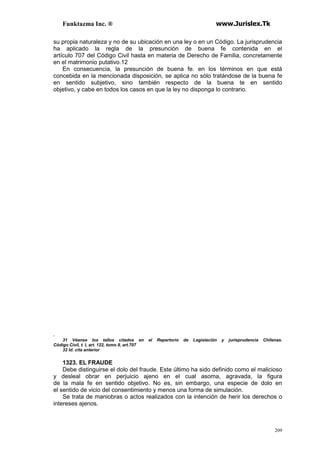 Funktazma Inc. ® www.Jurislex.Tk
209
su propia naturaleza y no de su ubicación en una ley o en un Código. La jurisprudencia
ha aplicado la regla de la presunción de buena fe contenida en el
artículo 707 del Código Civil hasta en materia de Derecho de Familia, concretamente
en el matrimonio putativo.12
En consecuencia, la presunción de buena fe. en los términos en que está
concebida en la mencionada disposición, se aplica no sólo tratándose de la buena fe
en sentido subjetivo, sino también respecto de la buena te en sentido
objetivo, y cabe en todos los casos en que la ley no disponga lo contrario.
.
31 Véanse los tallos citados en el Repertorio de Legislación y jurisprudencia Chilenas.
Código Civil, t. I, art. 122, tomo II, art.707
32 Id. cita anterior
1323. EL FRAUDE
Debe distinguirse el dolo del fraude. Este último ha sido definido como el malicioso
y desleal obrar en perjuicio ajeno en el cual asoma, agravada, la figura
de la mala fe en sentido objetivo. No es, sin embargo, una especie de dolo en
el sentido de vicio del consentimiento y menos una forma de simulación.
Se trata de maniobras o actos realizados con la intención de herir los derechos o
intereses ajenos.
 
