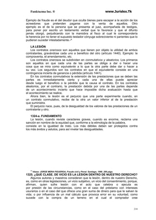 Funktazma Inc. ® www.Jurislex.Tk
210
Ejemplo de fraude es el del deudor que oculta bienes para escapar a la acción de los
acreedores que pretenden pagarse con la venta de aquellos. Otro
ejemplo es el de la persona que se presenta al juez, acompañada de testigos,
para poner por escrito un testamento verbal que la favorece y que el difunto
jamás otorgó, perjudicando con la maniobra al fisco al cual le correspondería
la herencia por no tener el supuesto testador cónyuge sobreviviente ni parientes que lo
pudieran suceder intestadamente.-^
LA LESIÓN
Los contratos onerosos son aquellos que tienen por objeto la utilidad de ambos
contratantes, gravándose cada uno a beneficio del otro (artículo 1440). Ejemplo: la
compraventa, el arrendamiento, etc.
Los contratos onerosos se subdividen en conmutativos y aleatorios. Los primeros
son aquellos en que cada una de las partes se obliga a dar o hacer una
cosa que se mira como equivalente a lo que la otra parte debe dar o hacer a
su vez. Los segundos son los contratos en que el equivalente consiste en una
contingencia incierta de ganancia o pérdida (artículo 1441).
En los contratos conmutativos la extensión de las prestaciones que se deben las
partes es inmediatamente cierta y cada una de ellas puede apreciar
desde luego el beneficio o la pérdida que le causa el contrato. En los contratos
aleatorios, por el contrario, la prestación debida por una de las partes depende
de un acontecimiento incierto que hace imposible dicha avaluación hasta que
el acontecimiento se realice.
Ahora bien, la lesión es el perjuicio que una parte experimenta cuando, en
un contrato conmutativo, recibe de la otra un valor inferior al de la prestación
que suministra.
El perjuicio nace, pues, de la desigualdad de los valores de las prestaciones de un
contratante y otro.
1324-a. FUNDAMENTO
La lesión, cuando reviste caracteres graves, cuando es enorme, reclama una
sanción en nombre de la equidad que, conforme a la etimología de la palabra,
consiste en la igualdad de trato. Los más débiles deben ser protegidos contra
los más ávidos y astutos, para así nivelar las desigualdades.
11
Véase: JORGE MERA FIGUEROA, Fraude civil y Penal. Santiago, 1986. 299 págs.
1325. ¿QUE CLASE. DE VICIO ES LA LESION DENTRO DE NUESTRO DERECHO?
Algunos autores y maestros consideran que la lesión, dentro de nuestro Derecho,
es, como en otras legislaciones, un vicio subjetivo, un vicio del consentimiento, porque,
afirman, quien sufre lesión con el acto que celebra o ejecuta es
por presión de las circunstancias, como en el caso del préstamo con intereses
usurarios o en el caso del que ofrece una gran suma de dinero para que le salven la
vida; o por influencia de un mal cálculo que provoca error en su voluntad, como
sucede con la compra de un terreno en el cual el comprador cree
 