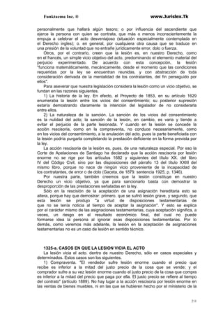 Funktazma Inc. ® www.Jurislex.Tk
211
personalmente que hallará algún tesoro; o por influencia del ascendiente que
ejerce la persona con quien se contrata, que más o menos inconscientemente la
empuja a celebrar el acto desventajoso (situación especialmente contemplada en
el Derecho ingles); o. en general, por cualquiera otra causa que se traduce en
una presión de la voluntad que no entrañe jurídicamente error, dolo o fuerza.
Otros, por el contrario, creen que la lesión es, en nuestro Derecho, como
en el francés, un simple vicio objetivo del acto, predominando el elemento material del
perjuicio experimentado. De acuerdo con esta concepción, la lesión
"funciona matemáticamente, mecánicamente, desde el momento que las condiciones
requeridas por la ley se encuentran reunidas, y con abstracción de toda
consideración derivada de la mentalidad de los contratantes, del fin perseguido por
ellos".
Para aseverar que nuestra legislación considera la lesión como un vicio objetivo, se
fundan en las razones siguientes.
1) La historia de la ley. En efecto, el Proyecto de 1853, en su artículo 1629
enumeraba la lesión entre los vicios del consentimiento; su posterior supresión
estaría demostrando claramente la intención del legislador de no considerarla
entre ellos.
2) La naturaleza de la sanción. La sanción de los vicios del consentimiento
es la nulidad del acto; la sanción de la lesión, en cambio, es varia y tiende a
evitar el perjuicio de la parte lesionada. Y cuando en la lesión se concede la
acción rescisoria, como en la compraventa, no conduce necesariamente, como
en los vicios del consentimiento, a la anulación del acto. pues la parte beneficiada con
la lesión podría purgarla completando la prestación deficiente en la forma prevista por
la ley.
La acción rescisoria de la lesión es, pues. de una naturaleza especial. Por eso la
Corte de Apelaciones de Santiago ha declarado que la acción rescisoria por lesión
enorme no se rige por los artículos 1682 y siguientes del título XX. del libro
IV del Código Civil, sino por las disposiciones del párrafo 13 del título XXIII del
mismo libro, porque no nace de ningún vicio proveniente de la incapacidad de
los contratantes, de error o de dolo (Gaceta, de 1879. sentencia 1925, p. 1346).
Por nuestra parte, también creemos que la lesión constituye en nuestro
Derecho un vicio objetivo, ya que para sancionarlo basta con demostrar la
desproporción de las prestaciones señaladas en la ley.
Sólo en la rescisión de la aceptación de una asignación hereditaria esto se
altera, porque hay que demostrar: primero. que se sufrió lesión grave, y segundo, que
esta lesión se produjo "a virtud de disposiciones testamentarias de
que no se tenía noticia al tiempo de aceptar la asignación". Y esto se explica
por el carácter mismo de las asignaciones testamentarias, cuya aceptación significa, a
veces, un riesgo en el resultado económico final, del cual no puede
formarse idea la persona al ignorar esas disposiciones testamentarias. Por lo
demás, como veremos más adelante, la lesión en la aceptación de asignaciones
testamentarias no es un caso de lesión en sentido técnico.
1325-a. CASOS EN QUE LA LESION VICIA EL ACTO
La lesión vicia el acto. dentro de nuestro Derecho, sólo en casos especiales y
determinados. Estos casos son los siguientes.
1) Compraventa. "El vendedor sufre lesión enorme cuando el precio que
recibe es inferior a la mitad del justo precio de la cosa que se vende; y el
comprador sufre a su vez lesión enorme cuando el justo precio de la cosa que compra
es inferior a la mitad del precio que paga por ella. El justo precio se refiere al tiempo
del contrato" (artículo 1889). No hay lugar a la acción rescisoria por lesión enorme en
las ventas de bienes muebles, ni en las que se hubieren hecho por el ministerio de la
 