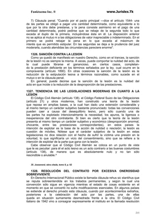 Funktazma Inc. ® www.Jurislex.Tk
213
7) Cláusula penal. "Cuando por el pacto principal —dice el artículo 1544- una
de las partes se obligó a pagar una cantidad determinada, como equivalente a lo
que por la otra debe prestarse, y la pena consiste asimismo en el pago de una
cantidad determinada, podrá pedirse que se rebaje de la segunda todo lo que
exceda al duplo de la primera, incluyéndose ésta en él. La disposición anterior
no se aplica al mutuo ni a las obligaciones de valor inapreciable o indeterminado. En el
primero se podrá rebajar la pena en lo que exceda al máximum de
interés que es permitido estipular. En las segundas se deja a la prudencia del juez
moderarla, cuando atendidas las circunstancias pareciere enorme".
1326. SANCIÓN CONTRA LA LESION
Como ya quedó de manifiesto en nuestro Derecho, como en el trances, la sanción
de la lesión no es siempre la misma. A veces, puede comportar la nulidad del acto, de
la cual puede librarse el ganancioso, en ciertos casos, completan-
do la prestación deficiente en los términos señalados por la ley. cual ocurre en la
compraventa (artículo 1890). En otras ocasiones la sanción de la lesión es la
reducción de la estipulación lesiva a términos razonables, como sucede en el
mutuo o en la cláusula penal.
En general, puede decirse que la sanción de la lesión es la nulidad del
acto en que incide o la reducción de la desproporción de las prestaciones.
1327. TENDENCIA DE LAS LEGISLACIONES MODERNAS EN CUANTO A LA
LESIÓN
El Código Civil Alemán (artículo 138). el Código Federal Suizo de las Obligaciones
(artículo 21) y otros modernos, han construido una teoría de la lesión
que reposa en amplias bases, a la cual han dado una extensión considerable y
al mismo tiempo un carácter subjetivo bastante pronunciado: todas las convenciones
pueden caer a causa del desequilibrio lesivo, pero sólo cuando una de
las partes ha explotado intencionalmente la necesidad, los apuros, la ligereza o
inexperiencia del otro contratante. Si bien es cierto que la teoría de la lesión
presenta al mismo tiempo un carácter subjetivo y económico (desproporción anormal,
chocante, entre las prestaciones correspondientes), en estos países la
intención de explotar es la base de la acción de nulidad o rescisión; la lesión es
cuestión de móviles. Nótese que el carácter subjetivo de la lesión en estas
legislaciones no dice relación con el hecho de sufrir la víctima una presión en la
voluntad, lo que significaría un vicio del consentimiento, sino que se refiere a la
intención de explotar de la parte que gana con la lesión.
Cabe observar que el Código Civil Alemán se coloca en un punto de vista
que le es peculiar: para él el acto lesivo es un acto contrario a las buenas costumbres
(artículo 138), de manera que es absolutamente nulo y no tan sólo
rescindible o anulable.^
35. Josserand, obra citada, tomo II, p. 62
1328. RESOLUCIÓN DEL CONTRATO POR EXCESIVA ONEROSIDAD
SOBREVIVIENTE
En Derecho Internacional Público existe la llamada cláusula rehus sic stantihus que
se reputa sobreentendida en los tratados permanentes, y según la cual una
convención sólo sigue en vigencia mientras el estado de cosas existente en el
momento en que se concertó no sufra modificaciones esenciales. En algunos países
se extiende al derecho privado esta cláusula, cuando por acontecimientos extraños,
posteriores a la celebración del acto por las partes, una de ellas
queda en situación sumamente desmedrada frente a la otra. El Código Civil
italiano de 1942 vino a consagrar expresamente el instituto en la llamada resolución
 