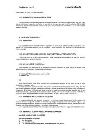 Funktazma Inc. ® www.Jurislex.Tk
215
halle privada de todos los derechos civiles.
1333. EJEMPLOS DE INCAPACIDAD DE GOCE
Existe una serie de incapacidades de goce relativamente a un derecho determinado que son más
bien prohibiciones impuestas por la ley en atención a diversas razones. Así, los artículos 963 a 9@5
establecen algunas incapacidades para suceder, para adquirir derechos hereditarios. En su oportunidad
las estudiaremos.
B) CAPACIDAD DE EJERCICIO
1334. DEFINICIÓN
Capacidad de ejercicio, llamada también capacidad de obrar, es la aptitud legal de una persona para
ejercer por sí misma los derechos que le competen y sin el ministerio o la autorización de otra (artículo
1445, inciso 2).
1335. LA INCAPACIDAD DE EJERCICIO ES LA INCAPACIDAD PROPIAMENTE TAL
Cuando se habla de incapacidad en Derecho, debe entenderse la incapacidad de ejercicio, ya que
incapacidad de goce general no existe.
1336. LA CAPACIDAD ES LA REGLA
Todo individuo, por el solo hecho de ser persona, tiene la capacidad de goce, esto es, la aptitud para
adquirir derechos; pero para ejercitarlos es preciso que
36 COLIN y CAPITANT, obra citada, tomo 1, p. 169.
37 Ibídem, P. 169.
250
tenga discernimiento, vale decir, facultad para comprender el alcance de sus actos, y que no esté
declarado incapaz por la ley.
En todos los casos, las incapacidades sólo existen cuando así lo declara expresamente la ley. De ahí
que no sea necesario estudiar quiénes son capaces, porque la capacidad es la regla, sino quiénes son
incapaces. El artículo 1446 dice que "toda persona es legalmente capaz, excepto aquellas que la ley
declara incapaces". Esta regla, formulada en nuestro Código como en el francés, en forma incidental, a
propósito de las obligaciones y los contratos, es general y se aplica a todos los actos jurídicos.
1337. CLASES DE INCAPACIDAD DE EJERCICIO
La incapacidad puede ser absoluta o relativa. La primera impide ejecutar acto jurídico alguno; el
incapaz absoluto no puede ejercitar el derecho bajo ningún respecto ni en circunstancia alguna. La
incapacidad relativa permite la celebración de actos jurídicos; el relativamente incapaz puede ejercitar su
derecho bajo determinados respectos y en ciertas circunstancias.
Las incapacidades absoluta y relativa son generales, porque se refieren a la generalidad de los actos.
1338. PERSONAS QUE SON ABSOLUTAMENTE INCAPACES;
NULIDAD ABSOLUTA DE SUS ACTOS
Son absolutamente incapaces:
1) Los dementes;
2) Los impúberes, y
3) Los sordomudos que no pueden darse a entender por escrito.
 