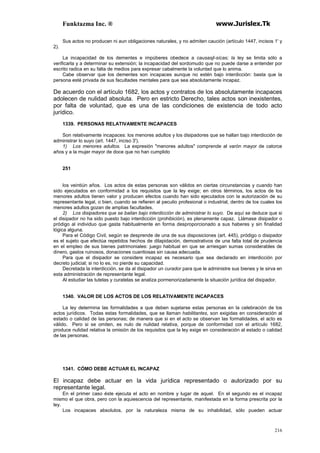 Funktazma Inc. ® www.Jurislex.Tk
216
Sus actos no producen ni aun obligaciones naturales, y no admiten caución (artículo 1447, incisos 1' y
2).
La incapacidad de los dementes e impúberes obedece a causasjl-sícas; la ley se limita sólo a
verificarla y a determinar su extensión; la incapacidad del sordomudo que no puede darse a entender por
escrito radica en su falta de medios para expresar cabalmente la voluntad que lo anima.
Cabe observar que los dementes son incapaces aunque no estén bajo interdicción: basta que la
persona esté privada de sus facultades mentales para que sea absolutamente incapaz.
De acuerdo con el artículo 1682, los actos y contratos de los absolutamente incapaces
adolecen de nulidad absoluta. Pero en estricto Derecho, tales actos son inexistentes,
por falta de voluntad, que es una de las condiciones de existencia de todo acto
jurídico.
1339. PERSONAS RELATIVAMENTE INCAPACES
Son relativamente incapaces: los menores adultos y los disipadores que se hallan bajo interdicción de
administrar lo suyo (art. 1447, inciso 3').
1) Los menores adultos. La expresión "menores adultos" comprende al varón mayor de catorce
años y a la mujer mayor de doce que no han cumplido
251
los veintiún años. Los actos de estas personas son válidos en ciertas circunstancias y cuando han
sido ejecutados en conformidad a los requisitos que la ley exige; en otros términos, los actos de los
menores adultos tienen valor y producen efectos cuando han sido ejecutados con la autorización de su
representante legal, o bien, cuando se refieren al peculio profesional o industrial, dentro de los cuales los
menores adultos gozan de amplias facultades.
2) Los disipadores que se bailan bajo interdicción de administrar lo suyo. De aquí se deduce que si
el disipador no ha sido puesto bajo interdicción (prohibición), es plenamente capaz. Llámase disipador o
pródigo al individuo que gasta habitualmente en forma desproporcionado a sus haberes y sin finalidad
lógica alguna.
Para el Código Civil, según se desprende de una de sus disposiciones (art. 445), pródigo o disipador
es el sujeto que efectúa repetidos hechos de dilapidación, demostrativos de una falta total de prudencia
en el empleo de sus bienes patrimoniales: juego habitual en que se arriesgan sumas considerables de
dinero, gastos ruinosos, donaciones cuantiosas sin causa adecuada.
Para que el disipador se considere incapaz es necesario que sea declarado en interdicción por
decreto judicial; si no lo es, no pierde su capacidad.
Decretada la interdicción, se da al disipador un curador para que le administre sus bienes y le sirva en
esta administración de representante legal.
Al estudiar las tutelas y curatelas se analiza pormenorizadamente la situación jurídica del disipador.
1340. VALOR DE LOS ACTOS DE LOS RELATIVAMENTE INCAPACES
La ley determina las formalidades a que deben sujetarse estas personas en la celebración de los
actos jurídicos. Todas estas formalidades, que se llaman habilitantes, son exigidas en consideración al
estado o calidad de las personas; de manera que si en el acto se observan las formalidades, el acto es
válido. Pero si se omiten, es nulo de nulidad relativa, porque de conformidad con el artículo 1682,
produce nulidad relativa la omisión de los requisitos que la ley exige en consideración al estado o calidad
de las personas.
1341. CÓMO DEBE ACTUAR EL INCAPAZ
El incapaz debe actuar en la vida jurídica representado o autorizado por su
representante legal.
En el primer caso éste ejecuta el acto en nombre y lugar de aquel. En el segundo es el incapaz
mismo el que obra, pero con la aquiescencia del representante, manifestada en la forma prescrita por la
ley.
Los incapaces absolutos, por la naturaleza misma de su inhabilidad, sólo pueden actuar
 