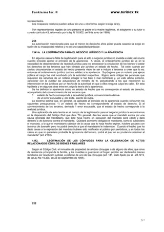 Funktazma Inc. ® www.Jurislex.Tk
217
representados.
Los incapaces relativos pueden actuar en una u otra forma, según lo exija la ley.
Son representantes legales de una persona el padre o la madre legítimos, el adoptante y su tutor o
curador (artículo 43, reformado por la ley N' 18.802, de 9 de junio de 1989).
254
La autorización mencionada para que el menor de dieciocho años púber pueda casarse se exige en
razón de su incapacidad relativa y no de una capacidad particular.
1341-b. LA LEGITIMACIÓN PARA EL NEGOCIO JURÍDICO Y LA APARIENCIA
En algunos casos la falta de legitimación para el acto o negocio jurídico no invalida a éste; así ocurre
cuando procede aplicar el principio de la apariencia. A veces, el ordenamiento jurídico se ve en la
necesidad de desentenderse de realidad jurídica para no entorpecer la circulación de los bienes y tutelar
los derechos de los terceros que han tomado por jurídico un estado de hecho. Tal cede cuando por
ciertas circunstancias el estado de hecho presenta visos de ser e induce a terceros a creer que lo es;
entonces el ordenamiento jurídico conoce validez a la apariencia. Supóngase que un notario que ejerce
pública el cargo fue mal nombrado por la autoridad respectiva. Ilógico sería obligar las personas que
requieren los servicios de un notario indagar si fue bien o mal nombrado y, en este último extremo,
sancionar con la nulidad las actuaciones de ministro de fe, perjudicando a los que requirieron su
intervención en los jurídicos por un hecho de la autoridad en que a ellos ninguna culpa les cabe. En esta
hipótesis y en algunas otras entra en juego la teoría de la apariencia.
Se ha definido la apariencia como un estado de hecho que no corresponde al estado de derecho,
acompañado del convencimiento de los terceros que
1 estado de hecho corresponde a la realidad jurídica, convencimiento deriva-
· de un error excusable y, por ende, exento de culpa.
La doctrina estima que, en general, es aplicable al principio de la apariencia cuando concurren los
siguientes presupuestos: 1) un estado de hecho no correspondiente al estado de derecho; 2) el
convencimiento de los terceros, derivado 1 error excusable, que el estado de hecho corresponde a la
realidad jurídica.
Una aplicación de esta teoría en el campo de la legitimación para el negocio jurídico la encontramos
en la disposición del Código Civil que dice: "En general, das las veces que el mandato expira por una
causa ignorada del mandatario, que éste haya hecho en ejecución del mandato será válido y dará
derecho a de buena fe contra el mandante. Quedará asimismo obligado el mandante, como si subsistiera
el mandato, a lo que el mandatario sabedor de la causa que lo haya hecho expirar, hubiere pactado con
terceros de buenafe; pero no podrá derecho a que el mandatario le indemnice. Cuando el hecho que ha
dado causa a la expiración del mandato hubiere sido notificado al público por periódicos, y en todos los
casos en que no pareciera probable la ignorancia del tercero, podrá el juez en su prudencia absolver al
mandante" (art. 2173).
1342. LEGITIMACIÓN DE LOS CÓNYUGES PARA LA CELEBRACIÓN DE ACTOS
RELACIONADOS CON LOS BIENES FAMILIARES
Según el Código Civil, el inmueble de propiedad de ambos cónyuges o de alguno de ellos, que sirva
de residencia principal de la familia, y los muebles e guarnecen el hogar, podrán ser declarados bienes
familiares por resolución judicial, a petición de uno de los cónyuges (art. 141, texto fijado por el . 28, N' 9,
de la Ley No 19.335, de 23 de septiembre de 1994).
252
 