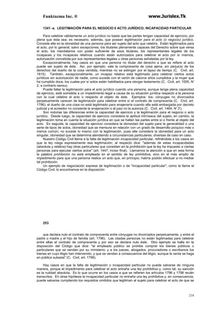 Funktazma Inc. ® www.Jurislex.Tk
218
1341 -a. LEGITIMACIÓN PARA EL NEGOCIO 0 ACTO JURÍDICO; INCAPACIDAD PARTICULAR
Para celebrar válidamente un acto jurídico no basta que las partes tengan capacidad de ejercicio, por
plena que ésta sea; es necesario, además, que posean legitimación para el acto (o negocio) jurídico.
Consiste ella en la idoneidad de una persona para ser sujeto del acto que celebra. Están legitimados para
el acto, por lo general, salvo excepciones, los titulares plenamente capaces del Derecho sobre que versa
el acto, los mandatarios con poder suficiente de esos titulares, los representantes legales de los
incapaces y los incapaces relativos cuando están autorizados para celebrar el acto por sí mismos,
autorización concebida por sus representantes legales u otras personas señaladas por la ley.
Excepcionalmente, hay casos en que una persona no titular del derecho a que se refiere el acto
puede ser sujeto de éste. Así, por ejemplo, vale la compraventa de cosa ajena, sin perjuicio de los
derechos del dueño de la cosa vendida, mientras no se extingan por el lapso de tiempo (C. Civil, art.
1815). También, excepcionalmente, un incapaz relativo está legitimado para celebrar ciertos actos
jurídicos sin autorización de nadie, como sucede con el varón de catorce años cumplidos y la mujer que
ha cumplido doce, los cuales por sí solos están habilitados para otorgar testamento (C. Civil, art. 1005, N'
2, a contrario sensu).
Puede faltar la legitimación para el acto jurídico cuando una persona, aunque tenga plena capacidad
de ejercicio, esté sometida a un impedimento legal a causa de su situación jurídica respecto a la persona
con la cual celebre el acto o respecto al objeto de éste. Ejemplos: los- cónyuges no divorciados
perpetuamente carecen de legitimación para celebrar entre sí el contrato de compraventa (C. Civil, art.
1796); el dueño de una cosa no está legitimado para enajenaría cuando ella está embargada por decreto
judicial y el acreedor no consiente la enajenación o el juez no la autoriza (C. Civil, art. 1464, N' 3').
Son notorias las diferencias entre la capacidad de ejercicio y la legitimación para el negocio o acto
jurídico. Desde luego, la capacidad de ejercicio considera la aptitud intrínseca del sujeto; en cambio, la
legitimación toma en cuenta la situación jurídica en que se hallan las partes entre sí o frente al objeto del
acto. En seguida, la capacidad de ejercicio considera la idoneidad del sujeto para la generalidad o una
serie de tipos de actos, idoneidad que se mensura en relación con un grado de desarrollo psíquico más o
menos común; no sucede lo mismo con la legitimación, pues ella considera la idoneidad para un acto
singular, idoneidad que se determina atendiendo a circunstancias particulares, diversas de caso en caso.
Nuestro Código Civil llama a la falta de legitimación incapacidad particular, refiriéndola a los casos en
que la ley niega expresamente esa legitimación; al respecto dice: "además de estas incapacidades
(absoluta y relativa) hay otras particulares que consisten en la prohibición que la ley ha impuesto a ciertas
personas para ejecutar ciertos actos" (art. 1447, inciso final). Llamamos la atención a que en esta forma
la palabra prohibición no está empleada en el sentido de ley prohibitiva, sino en el más amplio de
impedimento para que una persona realice un acto que, en principio, habría podido efectuar a no mediar
tal prohibición.
Un ejemplo de negociación expresa de legitimación o de "incapacidad particular", como la llama el
Código Civil, lo encontramos en la disposición
253
que declara nulo el contrato de compraventa entre cónyuges no divorciados perpetuamente, y entre el
padre o madre y el hijo de familia (art. 1796). Las citadas personas no están legitimadas para celebrar
entre ellas el contrato de compraventa y por eso se declara nulo éste. Otro ejemplo se halla en la
disposición del Código que dice: "al empleado público se prohibe comprar los bienes públicos o
particulares que se vendan por su ministerio; y a los jueces, abogados, procuradores o escribanos los
bienes en cuyo litigio han intervenido, y que se vendan a consecuencia del litigio; aunque la venta se haga
en pública subasta" (C. Civil, art. 1798).
Hay casos en que la falta de legitimación o incapacidad particular no puede salvarse de ninguna
manera, porque el impedimento para celebrar el acto entraña una ley prohibitiva y, como tal, su sanción
es la nulidad absoluta. Es lo que ocurre en los casos a que se refieren los artículos 1796 y 1798 recién
transcritos. En otras hipótesis la incapacidad particular no entraña una ley prohibitiva y, en consecuencia,
puede salvarse cumpliendo los requisitos omitidos que legitiman al sujeto para celebrar el acto de que se
 