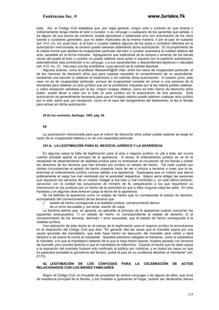 Funktazma Inc. ® www.Jurislex.Tk
219
trata. Así, el Código Civil establece que, por regla general, ningún acto o contrato en que directa o
indirectamente tenga interés el tutor o curador, o su cónyuge o cualquiera de los parientes que señala, o
de alguno de sus socios de comercio, puede ejecutarse o celebrarse sino con autorización de los otros
tutores o curadores generales, que no estén implicados de la misma manera, o por el juez en subsidio
(art. 412, inc. lo); pues bien, si el tutor o curador celebra algunos de los actos o contratos referidos sin la
autorización mencionada, la omisión puede salvarse obteniendo dicha autorización. El incumplimiento de
la citada norma que declara la incapacidad particular del tutor o curador acarrearía la nulidad relativa del
acto, saneable en la forma indicada. Agreguemos que tratándose de la compra o arriendo de los bienes
raíces del pupilo el tutor o curador no puede celebrar esos actos ni siquiera con la predicha autorización,
extendiéndose esta prohibición a su cónyuge, y a sus ascendientes o descendientes legítimos o naturales
(art. 412, inc. 2'). Hay aquí una ley prohibitiva, cuya sanción es la nulidad absoluta.
Algunos autores, como el profesor Alessandri@38 citan, entre los casos de incapacidad particular, el
de los menores de dieciocho años que para casarse necesitan el consentimiento de un ascendiente,
recibiendo una sanción si celebran el matrimonio o sin solicitar dicha autorización. A nuestro juicio, este
caso no es de incapacidad particular, porque tal incapacidad consiste en privar a una persona de la
idoneidad para celebrar un acto jurídico que sin la prohibición impuesta por la ley habría podido celebrar,
y, salvo excepción señalada por la ley, ningún incapaz relativo, como es todo menor de dieciocho años
púber, puede llevar a cabo por sí solo un acto jurídico sin la autorización de otra persona. Esta
autorización es generalmente necesaria para que el incapaz relativo pueda celebrar cualquier acto jurídico
por sí solo, salvo que, por excepción, como en el caso del otorgamiento del testamento, la ley lo faculte
para actuar sin dicha autorización.
38 De los contratos, Santiago, 1995, pág. 59.
54
La autorización mencionada para que el menor de dieciocho años púber pueda casarse se exige en
razón de su incapacidad relativa y no de una capacidad particular.
341-b. LA LEGITIMACIÓN PARA EL NEGOCIO JURÍDICO Y LA APARIENCIA
En algunos casos la falta de legitimación para el acto o negocio jurídico no ¡da a éste; así ocurre
cuando procede aplicar el principio de la apariencia. A veces, el ordenamiento jurídico se ve en la
necesidad de desentenderse de realidad jurídica para no entorpecer la circulación de los bienes y tutelar
los derechos de los terceros que han tomado por jurídico un estado de hecho. Tal cede cuando por
ciertas circunstancias el estado de hecho presenta visos de ser e induce a terceros a creer que lo es;
entonces el ordenamiento jurídico conoce validez a la apariencia. Supóngase que un notario que ejerce
públicamente el cargo fue mal nombrado por la autoridad respectiva. Ilógico sería obligar las personas
que requieren los servicios de un notario indagar si fue bien o mal nombrado y, en este último extremo,
sancionar con la nulidad las actuaciones de ministro de fe, perjudicando a los que requirieron su
intervención en los jurídicos por un hecho de la autoridad en que a ellos ninguna culpa les sabe. En esta
hipótesis y en algunas otras entra en juego la teoría de la apariencia.
Se ha definido la apariencia como un estado de hecho que no corresponde al estado de derecho,
acompañado del convencimiento de los terceros que
1 estado de hecho corresponde a la realidad jurídica, convencimiento deriva-
· de un error excusable y, por ende, exento de culpa.
La doctrina estima que, en general, es aplicable al principio de la apariencia cuando concurren los
siguientes presupuestos: 1) un estado de hecho no correspondiente al estado de derecho; 2) el
convencimiento de los terceros, derivado 1 error excusable, que el estado de hecho corresponde a la
realidad jurídica.
Una aplicación de esta teoría en el campo de la legitimación para el negocio jurídico la encontramos
en la disposición del Código Civil que dice: "En general, das las veces que el mandato expira por una
causa ignorada del mandatario, que éste haya hecho en ejecución del mandato será válido y dará
derecho a de buena fe contra el mandante. Quedará asimismo obligado el mantener, como si subsistiera
el mandato, a lo que el mandatario sabedor de la que lo haya hecho expirar, hubiere pactado con terceros
de buenafe; pero pondrá derecho a que el mandatario le indemnice. Cuando el hecho que ha dado causa
a la expiración del mandato hubiere sido notificado al público por criódicos, y en todos los casos en que
no pareciera probable la ignorancia del tercero, podrá el juez en su prudencia absolver al mandante" (art.
2173).
42. LEGITIMACIÓN DE LOS CÓNYUGES PARA LA CELEBRACIÓN DE ACTOS
RELACIONADOS CON LOS BIENES FAMILIARES
Según el Código Civil, el inmueble de propiedad de ambos cónyuges o de alguno de ellos, que sirva
de residencia principal de la familia, y los muebles e guarnecen el hogar, podrán ser declarados bienes
 