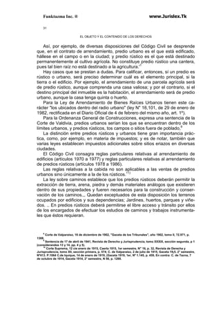Funktazma Inc. ® www.Jurislex.Tk
31
EL OBJETO Y EL CONTENIDO DE LOS DERECHOS
Así, por ejemplo, de diversas disposiciones del Código Civil se desprende
que, en el contrato de arrendamiento, predio urbano es el que está edificado,
hállese en el campo o en la ciudad; y predio rústico es el que está destinado
permanentemente al cultivo agrícola. No constituye predio rústico una cantera,
pues tal bien raíz no está destinado a la agricultura.'1
Hay casos que se prestan a dudas. Para calificar, entonces, sí un predio es
rústico o urbano, será preciso determinar cuál es el elemento principal, si la
tierra o el edificio. Por ejemplo, el arrendamiento de una parcela agrícola será
de predio rústico, aunque comprenda una casa valiosa; y por el contrario, si el
destino principal del inmueble es la habitación, el arrendamiento será de predio
urbano, aunque la casa tenga quinta o huerto.
Para la Ley de Arrendamiento de Bienes Raíces Urbanos tienen este ca-
rácter "los ubicados dentro del radio urbano" (ley N" 18,101, de 29 de enero de
1982, rectificada en el Diario Oficial de 4 de febrero del mismo año, art. 1º).
Para la Ordenanza General de Construcciones, expresa una sentencia de la
Corte de Valdivia, predios urbanos serían los que se encuentran dentro de los
límites urbanos, y predios rústicos, tos campos o sitios fuera de poblado,9
La distinción entre predios rústicos y urbanos tiene gran importancia prác-
tica, como, por ejemplo, en materia de impuestos; y es de notar, también que
varias leyes establecen impuestos adicionales sobre sitios eriazos en diversas
ciudades.
El Código Civil consagra reglas particulares relativas al arrendamiento de
edificios (artículos 1970 a 1977) y reglas particulares relativas al arrendamiento
de predios rústicos (artículos 1978 a 1986).
Las reglas relativas a la cabida no son aplicables a las ventas de predios
urbanos sino únicamente a la de los rústicos.11)
La ley sobre caminos establece que los predios rústicos deberán permitir la
extracción de tierra, arena, piedra y demás materiales análogos que existieren
dentro de sus propiedades y fueren necesarios para la construcción y conser-
vación de los caminos.,, Quedan exceptuados de esta disposición los terrenos
ocupados por edificios y sus dependencias; Jardines, huertos, parques y viñe-
dos. .. En predios rústicos deberá permitirse el libre acceso y tránsito por ellos
de los encargados de efectuar los estudios de caminos y trabajos instrumenta-
les que éstos requieran.
8
Corte de Valparaíso, 16 de diciembre de 1902, "Gaceta de los Tribunales", año 1902, tomo II, ?2.971, p.
1308.
9
Sentencia de 17 de abril de 1941, Revista de Derecho y Jurisprudencia, tomo XXXIX, sección segunda, p 1
(considerandos 13 y 14, pp. 4 y 5).
10
Corte Suprema, 12 cíe enero de 1915, Caerla 1915, 1er semestre, N" 16, p. 32, Revista de Derecha y
Jurisprudencia, tomo XII, sección primera, p. 574; C. de Valparaíso, 2 de julio de 1915, Gaceta 19¡5. 2° semestre,
Nº413. P.1064 C.de Iquique, 14 de enero de 1919, (Gaceta 1919, 1er, Nº 1.145, p. 459, En contra: C. de Tacna, 7
de octubre de 1914, Gaceta 1914, 2° semestre, N 56, p. 1269.
 