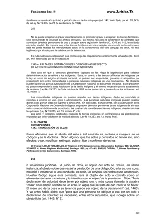 Funktazma Inc. ® www.Jurislex.Tk
220
familiares por resolución judicial, a petición de uno de los cónyuges (art. 141, texto fijado por el . 28, N' 9,
de la Ley No 19.335, de 23 de septiembre de 1994).
255
No se puede enajenar o gravar voluntariamente, ni prometer gravar o enajenar, los bienes familiares,
sino concurriendo la voluntad de ambos cónyuges. Lo mismo rige para la celebración de contratos que
concedan derechos personales de uso o de goce sobre algún bien familiar (C. Civil, art. 142, texto fijado
por la ley citada). De manera que si los bienes familiares son de propiedad de uno solo de los cónyuges,
éste no puede realizar los mencionados actos sin la concurrencia del otro cónyuge, es decir, no está
legitimado por sí solo para la celebración de tales actos.
Es nula cualquiera estipulación que contravenga las disposiciones anteriormente señaladas (C. Civil,
art. 149, texto fijado por la ley citada).39
1342-a. FALTA DE LEGITIMACIÓN DE LOS INDÍGENAS RESPECTO
DE ACTOS RELACIONADOS CON'NERRAS INDÍGENAS
Otro caso en que a personas plenamente capaces se les niega la legitimación para celebrar
determinados actos se refiere a los indígenas. Estos, en cuanto a las tierras calificadas de indígenas por
la ley en razón de exigirlo el interés nacional, no pueden ser enajenadas, gravadas ni adquiridas por
prescripción sino entre comunidades o personas naturales indígenas de una misma etnia. No obstante
pueden gravarías, previa autorización de la Corporación Nacional de Desarrollo Indígena. Este gravamen
no puede comprender la casa habitación de la familia indígena y el terreno necesario para la subsistencia
de la misma (Ley No 19.253, de 5 de octubre de 1993, sobre protección y desarrollo de los indígenas, art.
13, inciso 1').
Las comunidades indígenas no pueden arrendar sus tierras indígenas, darlas en comodato ni
cederlas a terceros en uso, goce o administración. Las personas naturales indígenas pueden realizar
dichos actos por un plazo no superior a cinco años. En todo caso, dichas tierras, con la autorización de la
Corporación Nacional de Desarrollo Indígena, se pueden pennutar por tierras de no indígenas de sin-War
valor comercial debidamente acreditado, las que han de considerarse tien-as indígenas, desafectándose
las primeras (Ley N' 19.253, art. 13, incisos 2' y 3').
Los actos y contratos celebrados respecto de tierras indígenas en contranción a las prohibiciones
impuestas por la ley adolecen de nulidad absoluta (Ley N' 19.253, art. 13, inciso final).
3. EL OBJETO
CONCEPCIONES
1343. ENUNCIACIÓN DE ELLAS
Suele afirmarse que el objeto del acto o del contrato es confuso o inseguro en os
códigos y en la doctrina. Dicen algunos que los actos y contratos no tienen eto, sino
efectos: crear, modificar, extinguir, aclarar, fijar o confinnar derechos
39 Véanse: LESLIE TOMASELLO, El Régimen de Participación en los Gananciales, Santiago, 995; CLAUDIA
SCHMIDT H., Nuevo Régimen Matilmonial, Santiago, 1995, pp. 47 a 65; ENRIUE CORRAL T., Bienes Familiares y
Particípación en los Gananciales, Santiago, 1996.
256
o situaciones jurídicas. A juicio de otros, el objeto del acto se reduce, en última
instancia, al objeto sobre que recae la prestación de una obligación, esto es, una cosa,
material o inmaterial, o una conducta, es decir, un servicio, un hecho o una abstención.
Nuestro Código sigue esta corriente; trata el objeto del acto o contrato como un
elementos del acto o contrato y lo identifica con el objeto'de la prestación. Dice: "Toda
declaración de voluntad debe tener por objeto una o más cosas (tomada la palabra
"cosa" en el amplio sentido de un ente, un algo) que se trata de dar, hacer o no hacer.
El mero uso de la cosa o su tenencia puede ser objeto de la declaración" (art. 1460).
Y ya antes había dicho que "para que una persona se obligue a otra por un acto o
declaración de voluntad es necesario, entre otros requisitos, que recaiga sobre un
objeto lícito (art. 1445, N' 3).
 