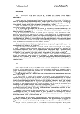 Funktazma Inc. ® www.Jurislex.Tk
221
REQUISITOS
1344. REQUISITOS QUE DEBE REUNIR EL OBJETO QUE RECAE SOBRE COSAS
MATERIALES
El objeto que recae sobre cosa material debe ser real, comerciable y determinado. 1) Real, esto es,
existir en la naturaleza actualmente o en el futuro. Por eso dice el artículo 1461 "que no sólo las cosas
que existen pueden ser objeto de una declaración de voluntad, sino las que se espera que existan". En
otras palabras, el objeto es real cuando recae sobre cosas presentes o futuras.
Puede, pues, también ser objeto del acto una cosa que no existe, pero que se espera que exista. A
este respecto hay que distinguir dos situaciones:
a) Si la cosa existe pero perece antes del contrato, no hay obligación, porque no tiene objeto. Por
eso dice el artículo 1814: "La venta de una cosa que al tiempo del contrato se supone existente y no
existe, no produce efecto alguno", y
b) Si la cosa no existe al tiempo del contrato, pero se espera que exista, el contrato es válido,
pudiendo revestir dos formas: según se venda la suerte o la cosa futura misma. En el segundo caso, esto
es, cuando se vende una cosa que no existe, pero que se espera que exista, el contrato es condicional ' y
se reputa celebrado bajo la condición suspensiva de que la cosa llegue a existir. Así, cuando una
cooperativa agrícola vende a una industrial el trigo que coseche en sus campos a tanto el quintal, celebra
un contrato condicional, sujeto a la condición de que coseche el trigo, de manera que si nada cosecha, la
venta se reputa como no efectuada, por haber fallado la condición.
40 La sistemática tradicional coloca al objeto, junto con las partes, la capacidad, la causa y las
solemnidades, como elementos del acto jurídico.
Según otro criterio, elementos del acto jurídico sólo serían la forma, el contenido y la causa; el objeto,
el sujeto y la situación de éste respecto al objeto serían circunstancias necesarias para la eficacia del
acto, pero que no forman al mismo, sino que son externas a él, operan desde afuera, y reciben el nombre
de presupuestos si su presencia es necesaria al momento en que el acto se realiza o alcanza vigor, y si
su presencia sólo se precisa en un momento posterior, llámense en un sentido amplio condiciones.
Por fin, conforme a otro punto de vista los sujetos y el objet - o no son elementos ni requisitos del acto
jurídico sino simplemente "los ténninos entre los que y sobre los que el negocio se constituye; aunque
necesarios para la existencia del negocio, los sujetos y el objeto no están dentro sino fuera del negocio
mismo. Los elementos constitutivos o material de construcción del negocio son la voluntad, la forma y la
causa del mismo".
257
Pero si lo que se vende no es una cosa futura sino la suene o la contingencia de que una cosa llegue
a existir, el contrato es puro y simple. Así, si una empresa pesquera vende toda su pesca por un precio
alzado, la venta es pura y simple, y el comprador hará un gran negocio si la pesca resulta abundante, o
hará un negocio ruinoso si la pesca es pobre.
En caso de dudas acerca de si la venta es de cosa futura o de la suerte, se entiende que es de cosa
futura (artículo 1813).
2) Comerciable, La mayoría de las cosas son comerciables, es decir, susceptibles de dominio o
posesión privada. Por excepción no lo son algunas, en razón de su naturaleza misma (como las comunes
a todos los hombres: la alta mar, el aire) a virtud de su destinación (como los bienes nacionales de uso
público) o por consideraciones de orden público o de otra índole que el legislador señala. Las primeras
son incomerciables absolutamente; las segundas, sólo relativamente, pues su uso exclusivo puede
entregarse, en determinadas circunstancias, a ciertos particulares. Así, los bienes de uso público, como
las playas, pueden darse en concesión aparticulares por la autoridad pública.
3) Determinado. La cosa sobre que versa el objeto debe ser determinada, a lo menos, en cuanto a
su género (artículo 1461, inciso lo, parte final). Género es la clase que tiene mayor extensión; se halla,
pues, extensivamente encima de la especie. 41
Basta que la determinación se dé en cuanto al género, pero a un género limitado. Si se admitiera la
determinación en cuanto a un género ¡limitado, no podría decirse que hay una declaración seria de
voluntad. Así, si sólo se dice que se debe un animal "sin establecerse si es asno, caballo o buey, podría
entregarse cualquier animal, incluso una mosca" .42
La determinación genérica debe ir acompañada de una fijación cuantitativa; lo contrario también
significaría la inexistencia de una declaración seria de voluntad. Pero la cantidad puede ser incierta, con
tal que el acto o contrato fije reglas o contenga datos que sirvan para determinarla (artículo 1461, inciso
2).
El objeto puede ser determinable, esto es, susceptible de una determinación posterior. Así lo permite
 