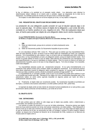 Funktazma Inc. ® www.Jurislex.Tk
222
la ley, al referirse a la cantidad en el precepto recién citado. Los elementos para efectuar la
determinación deben hallarse en el mismo acto o contrato, según se desprende de la letra de la
disposición: "la cantidad puede ser incierta con tal que el acto o contrato fije reglas".
Si el objeto no está determinado en la forma exigida por la ley, no hay objeto ni obligación.
1345. REQUISITOS DEL OBJETO QUE RECAE SOBRE UN HECHO
La prestación de una obligación puede consistir en que el deudor ejecute algo o en
que no ejecute algo. En ambos casos el objeto de la obligación, y por ende del acto,
consiste en un hecho: positivo en uno, negativo en otro. Pero de cualquiera clase que
sea, el hecho para poder ser objeto de una obligación debe reunir ciertos requisitos:
41 josé FERRATER MORA, Diccionario de Filosofia, México.
42 VEiAsco, El objeto ante lajurLTrudencía, Memoria de Licenciado, Santiago, 1941, p. 27.
258
1) Debe ser determinado, porque de lo contrario no habría declaración seria de
voluntad.
2) Debe ser fisicamente posible. Es físicamente imposible el que es contra-
rio a la naturaleza (artículo 1461, inciso 3'). Pero para que se estime que hay imposibilidad física,
debe ser ésta absoluta, es decir, el hecho a que se refiere debe ser irrealizable por todos, por cualquiera
persona. Si la imposibilidad es sdlo relativa, o sea, si el hecho sólo es irrealizable para cierto individuo y
no para otros, no hay imposibilidad y el acto y la obligación existen, porque el objeto también existe. Si el
deudor no puede realizar el hecho a que se obligó, debe efectuar las prestaciones que reemplacen a la
que específicamente, a la que en naturaleza no puede realizar. Pero no ocurre lo mismo si el hecho es
absolutamente imposible, pues en tal caso no hay obligación alguna. Ya lo dice el adagio: "a lo imposible,
nadie está obligado".
"La imposibilidad absoluta puede ser simplemente temporal. Si es quita irremisiblemente a la
prestación toda aptitud jurídica para constituir objeto de obligación contractual. Si es temporal produce
este efecto solamente cuando la obligación deba cumplirse en seguida, no cuando esté concebida de
manera que deba cumplirse cuando y donde la prestación pactada se haga posible" .43
La imposibilidad es un concepto variable, pues lo que no es posible hoy puede serlo mañana; lo que
no es posible aquí puede serio allá. Piénsese en los viajes a la Luna, considerados imposibles ayer y hoy
plenamente reales; en cierto cultivo agrícola imposible en algunos países por razón de clima y
perfectamente natural en otros.
3) Finalmente, el objeto debe ser moralmente posible. Es moralmente imposible el prohibido por
las leyes, o contrario a las buenas costumbres o al orden público (artículo 1461, parte final).
Un ejemplo de objeto ¡lícito es todo intento de clonación humana establecido en un acto jurídico, pues
tal clonación atenta contra las normas bioéticas y, por ende de la moral
EL OBJETO LÍCITO
1346. DEFINICIONES
El acto jurídico para ser válido no sólo exige que el objeto sea posible, cierto y determinado y
comerciable, sino también que sea lícito.
Los autores no están de acuerdo en lo que por tal debe entenderse. Somarriva piensa que objeto
lícito es el que está de acuerdo con la ley, las buenas costumbres y el orden público. Para Alessandri el
término lícito es en este caso sinónimo de comerciable. A juicio de don Luis Claro Solar 44 objeto lícito es
el que se confonna con la ley, es reconocido por ella y lo protege y ampara, El señor Eugenio Velasco
Letelier, ex decano de la Facultad de Derecho de la Universidad de Chile, sostiene en su Memoria de
Prueba sobre El objeto ante la
43 CLARO So@, obra citada, tomo 11 (Santiago, 1937), p. 263, párrafo 862.
44 Obra citada, tomo XI (Santiago, 1937), p. 264.
 