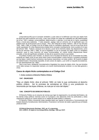 Funktazma Inc. ® www.Jurislex.Tk
223
259
jurisprudencia,(45) que el concepto verdadero y justo está en la definición que dice que objeto lícito
es aquel que está conforme con la ley, o sea, que cumple con todas las cualidades por ella determinadas
(en el art. 1461): realidad, comerciabilidad, determinación y, además, si se trata de un hecho, posibilidad
física y moral para realizarse. Y esta acepción, agrega, está en armonía con el significado que a la
palabra lícito da el Diccionario de la Lengua. Pero -dice después el señor Velasco-, sólo en los artículos
1445, 1468 y 1682, el Código Civil da al objeto ¡lícito su verdadero significado, que es el que fluye de lo
recién expresado. En otras disposiciones emplea dicho concepto impropiamente, como sucede en el caso
del artículo 1462. Todavía, concluye el ex decano y autor de la memoria citada, hay disposiciones, como
las de los artículos 1464 y 1466, en que el legislador no da al concepto de objeto ¡lícito su verdadera
acepción, pues lo hace sinónimo de cosas incomerciables, en cuanto dichas disposiciones llevan
envuelta, a más del significado verdadero, la idea de la causal de ¡licitud a que aluden.
El profesor Avelino León Hurtado, ex decano de la Facultad de Derecho de la Universidad de CHile,
entiende por objeto ¡lícito el que versa sobre cosas incomerciables o sobre hechos o contratos prohibidos
por las leyes o sobre hechos contrarios a las buenas costumbres o al orden público .46 Cuando el objeto
es indeterminado o físicamente imposible, el acto carece de objeto, y, por omitir un requisito de existencia,
es nulo absolutamente (art. 1682).
Sea lo que fuere, señalando concretamente el legislador los casos de objeto ¡lícito, hay que tenerlos
como tales aunque no respondan siempre a la noción doctrinariamente correcta o a una idea general y
única.
Casos de objeto Ilícito contemplados en el Código Civíl
1. Actos contaron al Derecho Públíco Chileno
1347. ENUNCIADO
"Hay un objeto ilícito -dice el artículo 1462- en todo lo que contraviene al derecho
público chileno. Así la promesa de someterse en Chile a una jurisdicción no
reconocida por las leyes chilenas, es nula por el vicio del objeto."
1348. CONCEPTO DE DERECHO PÚBLICO
El Derecho Público es el conjunto de normas que rigen la organización y la actividad del Estado y de
los demás entes políticos menores (como el municipio) o las relaciones entre los particulares y estos
organismos políticos en cuanto actúan en su calidad de poder político o soberano.
El Derecho Público comprende todas aquellas leyes que regulan la estructura y funcionamiento del
Estado (Derecho Constitucional, Administrativo, Financiero) o la función de tutela o garantía que el Estado
presta al orden
45 Editorial Nascimento (Santiago, 1941), pp. 41 y siguientes.
46 A. LEÓN H., El objeto en los actosjurfdicos, Santiago, 1958, pp. 63-67.
 