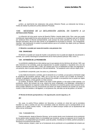 Funktazma Inc. ® www.Jurislex.Tk
224
260
jurídico, ya reprimiendo las violaciones más graves (Derecho Penal), ya ordenando las formas y
modos de realizar la protección jurídica (Derecho Procesal).
1349. NECESIDAD DE LA DECLARACIÓN JUDICIAL EN CUANTO A LA
INFRACCIÓN PENAL
La infracción de la ley penal -norma de Derecho Público- importa objeto ¡lícito. Pero, para que pueda
considerarse responsable de los actos penados por la ley a una persona, es necesario que así lo declare
por sentencia firme el tribunal correspondiente, pues aunque los actos penados por la ley se reputan
siempre voluntarios, ello es así sólo cuando no se establece en el proceso lo contrario. Por consiguiente,
mientras ' esta declaración no exista no procede estimar que en el contrato hay objeto ¡lícito por haberse
infringido una ley penal.47
2. Derecho a suceder por causa de muerte a una persona viva
1350. ENUNCIADO
El derecho a suceder por causa de muerte a una persona viva no puede ser objeto de una donación o
contrato, aun cuando intervenga el consentimiento de la misma persona (artículo 1463, inciso 1').
1351. EXTINSIÓN DE LA PROHIBICIÓN
La prohibición establecida es más extensa que lo que aparece de los términos del artículo 1463, que
sólo menciona a los contratos, pues las asignaciones no pueden aceptarse o repudiarse sino una vez
muerta la persona (artículos 956 y 1226), por manera que si en un testamento se deja una asignación a
una persona, ésta no puede aceptarla en vida del declarante. Tal aceptación sería nula por objeto ¡lícito.
La prohibición comprende, pues, los actos un¡ y bilaterales.
La ley habla de donación o contrato, pero la donación es un contrato, ya que para su formación exige
la aceptación del donatario (artículo 1386), por lo que hay que concluir que al hablar de donación o
contrato, el legislador ha querido decir que el derecho de suceder a una persona viva no puede ser objeto
de convención alguna, a título gratuito o a título oneroso.
En síntesis, el artículo 1463 se refiere a los actos a título gratuito y a los actos a título oneroso, y la
prohibición, dentro del contexto de la ley, abarca los actos unilaterales y los bilaterales, refiriéndose la
mencionada disposición en especial a estos últimos, llamados en la doctrina pactos sobre sucesión futura.
Estos pueden definirse como las convenciones que tienen por objeto el derecho de suceder por causa de
muerte, a título de heredero o de legatario, a una persona viva, sea ésta una de las partes o un tercero.
47 Revista de Derecbo yjurisprudencia, t. 39, segunda parte, sección segunda, p. 27.
261
Así, pues, no podría Primus celebrar con Secundus un contrato en virtud del cual le prometiera
transferir su casa a cambio de que él le prometiera ceder los derechos que le corresponderán en la
sucesión de su padre cuando muera. Y este pacto no valdría aunque contara con la aquiescencia del
último de los nombrados.
1352. FUNDAMENTOS
Tradicionalmente, desde el Derecho Romano, se ha venido dando como fundamento de la prohibición
de los pactos sobre sucesión futura, la inmoralidad que encierran, porque se especula con la muerte de
una persona, y la peligrosidad que envuelven, pues las partes, movidas por el interés, podrían precipitar o
favorecer la ocurrencia de ese hecho.
Ciertos autores, empero, creen ver el fundamento de la prohibición en la posibilidad de la lesión por
 