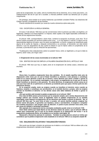 Funktazma Inc. ® www.Jurislex.Tk
225
parte de los enajenantes, los cuales, ante la incertidumbre de los derechos, de su monto pecuniario, y la
indeterminación del día en que van a suceder, a menudo prefieren vender sus derechos por un precio
insignificante.
Sin embargo, otros insisten en el motivo tradicional, que también consideró Pothier, los redactores del
Código Francés y la legislación de las Partidas.
Cuando estudiemos la sucesión por causa de muerte volveremos sobre este punto.
1353. EXCEPCIÓN A LA REGLA GENERAL
El inciso 2' del artículo 1463 dice que las convenciones entre la persona que debe una legítima y el
legitimarlo, relativas a la misma legítima o a mejoras, están sujetas a las reglas especiales contenidas en
el título De las asignaciones forzosas.
El artículo 1204, correspondiente a dicho título, contiene la excepción al principio, pues dice: "Si el
difunto hubiere prometido por escritura pública entre vivos, ...a un hijo legítimo o natural o a alguno de los
descendientes legítimos de estos, que a la sazón era legitimarlo, no donar ni asignar por testamento parte
alguna de la cuarta de mejoras, y después contraviniera a su promesa, el favorecido con ésta tendrá
derecho a que los asignatarios de esa cuarta le enteren lo que le habría valido el cumplimiento de la
promesa, a prorrata de lo que su infracción les aprovechara.
"Cualesquiera otras estipulaciones sobre la sucesión futura, entre un legitimario y el que le debe la
legítima, serán nulas y de ningún valor."
3. Enajenación de las cosas enumeradas en el ailículo 1464
1354. SENTIDO EN QUE SE EMPLEA LA PALABRA ENAJENACIÓN EN EL ARTÍCULO 1464
El artículo 1464 dice que hay un objeto ¡lícito en la enajenación de ciertas cosas y derechos que
enumera.
262
Ahora bien, la palabra enajenación tiene dos sentidos. En el amplio significa todo acto de
disposición entre vivos por el cual el titular transfiere su derecho a otra persona o constituye
sobre él un nuevo derecho a favor de un tercero, nuevo derecho que viene a limitar o gravar el
suyo ya existente. En un sentido restringido y más propio, la enajenación es el acto por el cual el
titular transfiere su derecho a otra persona. En otros términos, la enajenación stríctu sensu es el
acto que hace salir de un patrimonio un derecho ya existente para que pase a formar parte de otro
patrimonio diverso.
En la acepción amplia, tanto se enajena cuando se transfiere el donúnio como cuando se
hipoteca, empeña o constituye una servidumbre; en el sentido técnico y propio, sólo se enajena
cuando se transfiere el derecho: en los demás casos sólo debe hablarse de limitar o gravar el
derecho.
¿En qué sentido está tomada la palabra enajenación en el artículo 1464?
Una nota de Bello parece pronunciarse por la acepción amplia; pero ciertas disposiciones del
Código indican que muchas veces el legislador tomó la palabra enajenación en su sentido
restringido, pues separan la enajenación de los derechos que limitan o gravan el dominio. Así, el
artículo 393 dice que "no será lícito al tutor o curador, sin previo decreto judicial, enajenar los
bienes raíces del pupilo, ni gravarles con hipoteca, censo o servidumbre, ni enajenar o empeñar
los muebles preciosos o que tengan valor de afección; ni podrá el juez autorizar esos actos, sino
por causa de utilidad o necesidad manifiesta".
Otro ejemplo de la separación de los conceptos analizados puede verse en el artículo 1135.
Claro Solar estima que basta fijarse en las diversas clases de cosas a que el artículo 1464 se
refiere para comprender que lo que se ha tenido presente en la disposición del inciso 1' es la
enajenación propiamente dicha, es la palabra en su sentido restringido. 48
Alessandri y Somarriva piensan lo contrario. También la jurisprudencia actual se inclina por
considerar que la palabra enajenación está empleada en el artículo 1464 en su acepción amplia 49
1355. ENAJENACIÓN VOLUNTARIA Y ENAJENACIÓN FORZADA
Otro punto que da lugar a división de opiniones es el relativo a si el artículo 1464 se refiere sólo a las
enajenaciones voluntarias o también a las forzadas.
 