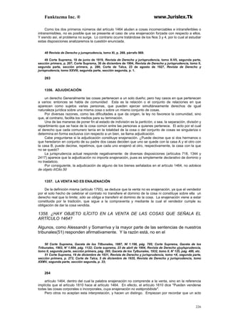 Funktazma Inc. ® www.Jurislex.Tk
226
Como los dos primeros números del artículo 1464 aluden a cosas incomerciables e intransferibles o
intransmisibles, no es posible que se presente el caso de una enajenación forzada con respecto a ellos.
Y siendo así, el problema no surge. Lo contrario ocurre tratándose de los Nos 3 y 4, por lo cual al estudiar
estas disposiciones analizaremos la cuestión enunciada.
48 Revista de Derecho y junsprudencía, tomo XI, p. 268, párrafo 869.
49 Corte Suprema, 18 de junio de 1919, Revista de Derecho y jurisprudencia, tomo X-VII, segunda parte,
sección primera, p. 207; Corte Suprema, 30 de diciembre de 1904, Revista de Derecho y jurisprudencia, tomo II,
segunda parte, sección primera, p. 286; Corte de Talca, 23 de agosto de 1927, Revísta de Derecho y
jurisprudencia, tomo XXVIII, segunda parte, sección segunda, p. 1.
263
1356. ADJUDICACIÓN
un derecho Generalmente las cosas pertenecen a un solo dueño; pero hay casos en que pertenecen
a varios: entonces se habla de comunidad. Esta es la relación o el conjunto de relaciones en que
aparecen como sujetos varias personas, que pueden ejercer simultáneamente derechos de igual
naturaleza jurídica sobre una misma cosa o sobre un mismo conjunto de cosas.
Por diversas razones, como las dificultades a que da origen, la ley no favorece la comunidad, sino
que, al contrario, facilita los medios para su teminación.
Una de las maneras de poner fin al estado de indivisión es la particíón, o sea, la separación, división y
repartimiento que se hace de la cosa común entre las personas a quienes pertenece. El acto por el cual
el derecho que cada comunero tenía en la totalidad de la cosa o del conjunto de cosas se singulariza o
determina en forma exclusiva con respecto a un bien, se llama adjudicación.
Cabe preguntarse si la adjudicación constituye enajenación. ¿Puede decirse que si dos hermanos o
que heredaron en conjunto de su padre dos casas deciden que uno se quede con la casa A y el otro con
la casa B, puede decirse, repetimos, que cada uno enajenó al otro, respectivamente, la casa con la que
no se quedó?
La jurisprudencia actual responde negativamente: de diversas disposiciones (artículos 718, 1344 y
2417) aparece que la adjudicación no importa enajenación, pues es simplemente declarativo de dominio y
no traslaticio.
Por consiguiente, la adjudicación de alguno de los bienes señalados en el artículo 1464, no adolece
de objeto ilíCito.50
1357. LA VENTA NO ES ENAJENACIÓN
De la definición misma (artículo 1793), se deduce que la venta no es enajenación, ya que el vendedor
por el solo hecho de celebrar el contrato no transfiere el dominio de la cosa ni constituye sobre ella un
derecho real que lo limite; sólo se obliga a transferir el dominio de la cosa. La enajenación viene a estar
constituida por la tradición, que sigue a la compraventa y mediante la cual el vendedor cumple su
obligación de dar la cosa vendida.
1358. ¿HAY OBJETO ILÍCITO EN LA VENTA DE LAS COSAS QUE SEÑALA EL
ARTÍCULO 1464?
Algunos, como Alessandri y Somarriva y la mayor parte de las sentencias de nuestros
tribunales(51) responden afirmativamente. Y la razón está, no en el
50 Corte Suprema, Gaceta de los Tilbunales, 1887, NI 1.198, pág. 705; Corte Suprema, Gaceta de los
Tribunales, 1903, N' 1.604, pág. 1122; Corte suprema, 23 de abril de 1904, Revista de Derecho yjuylsprudencia,
tomo II, segunda parte, sección primera, pág. 395; Gaceta de los Tylbunales, 1932, tomo II, N' 125, pág. 486, etc.
51 Corte Suprema, 19 de diciembre de 1931, Revista de Derecho y jurisprudencia, tomo =X, segunda parte,
sección primera, p. 273; Corte de Talca, 5 de diciembre de 1935, Revista de Derecho y jurisprudencia, tomo
XXMV, segunda parte, sección segunda, p. 33;
264
artículo 1464, dentro del cual la palabra enajenación no comprende a la venta, sino en la referencia
implícita que el artículo 1810 hace al artículo 1464. En efecto, el artículo 1810 dice "Pueden venderse
todas las cosas corporales o incorporales, cuya enajenación no estéprobibida".
Pero otros no aceptan esta interpretación, y hacen un distingo. Empiezan por recordar que un acto
 