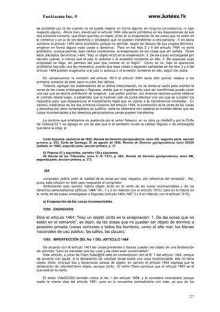 Funktazma Inc. ® www.Jurislex.Tk
227
es prohibido por la ley cuando no se puede realizar en forma alguna, en ninguna circunstancia, ni bajo
respecto alguno. Ahora bien, siendo así el artículo 1464 sólo sería prohibitivo en las disposiciones de sus
dos primeros números, que dicen que hay un objeto ¡lícito en la enajenación de las cosas que no están en
el comercio y en la de los derechos o privilegios que no pueden transferirse a otra persona. Y en estos
números el artículo 1464 sería prohibitivo porque no permite, según se deduce de sus propios términos,
enajenar en forma alguna esas cosas o derechos. Pero en los Nos 3 y 4 del artículo 1464 no sería
prohibitivo, porque permite, bajo ciertas condiciones, la enajenación de las cosas que ahí señala. Dicen
esos preceptos del artículo 1464: "Hay un objeto ilícitt) en la enajenación: 3. De las cosas embargadas por
decreto judicial, a menos que el juez lo autorice o el acreedor consienta en ello; 4. De especies cuya
propiedad se litiga, sin permiso del juez que conoce en el litigio". Como se ve, bajo la apariencia
prohibitiva hay sólo una ley imperativa, puesto que esas cosas o especies señaladas en los Nos 3 y 4 del
artículo 1464 pueden enajenarse si el juez lo autoriza o el acreedor consiente en ello, según los casos.
En consecuencia, la remisión del artículo 1810 al artículo 1464 sería sólo parcial; relativa a los
primeros números de éste, pero no a los dos últimos.
Todavía, agregan los sostenedores de la última interpretación, no se divisa la razón para prohibir la
venta de las cosas embargadas o litigiosas, desde que el impedimento para ser transferidas puede cesar
una vez que se alce la prohibición de enajenar. Las partes podrían, por diversas razones querer celebrar
el contrato desde luego, a sabiendas que la tradición sólo se podrá efectuar una vez que se cumplan los
requisitos para que desaparezca el impedimento legal que se opone a la transferencia inmediata. En
cambio, tratándose de los dos primeros números del artículo 1464, la prohibición de la venta de las cosas
y derechos por ellos contemplados se justifica: nada se obtendría con celebrar el contrato desde que las
cosas incomerciables y los derechos personalísimos jamás pueden transferirse.
La doctrina que analizamos es sostenida por el señor Velasco, en su obra ya citada5l y por la Corte
de Valdivia.53 Y se agrega en pro de ella que si el vendedor oculta la calidad litigioso o de embargada
que tiene la cosa, el
Corte Suprema, sentencia de 1920, Revista de Derecho yjurisprudencía, tomo XIX, segunda parte, sección
primera, p. 333; Corte de Santiago, 21 de agosto de 1939, Revísta de Derecho yjurisprudencia, tomo XX)UX
(editado en 1942), segunda parte, sección primera, p. 37.
52 Páginas 87 y siguientes, párrafos 150 y siguientes.
53 Gaceta de los Tribunales, tomo II, N' 1.013, p. 226; Revísta de Derecho yjuilsprudencía, tomo XM,
segunda parte, sección primera, p. 273.
265
comprador podría pedir la nulidad de la venta por dolo negativo, por reticencia del vendedor. Así,
pues, esta solución en todo caso resguarda al comprador.
Sintetízando esta opinión, habría objeto ¡lícito en la venta de las cosas incomerciables y de los
derechos personalísimos (artículo 1464, NI'-, 1 y 2 en relación con el artículo 1810); pero no lo habría en
la venta de las cosas embargadas o litigiosas (artículo 1464, NO" 3 y 4 en relación con el artículo 1810).
a) Enajenación de las cosas incomerciables
1359. ENUNCIADO
Dice el artículo 1464: "Hay un objeto ¡lícito en la enajenación: 1. De las cosas que no
están en el comercio", es decir, de las cosas que no pueden ser objeto de dominio o
posesión privada (cosas comunes a todos los hombres, como el alta mar; los bienes
nacionales de uso público, las calles, las plazas).
1360. IMPERFECCIÓN DEL No 1 DEL ARTICULO 1464
De acuerdo con el artículo 1461 las cosas presentes o futuras pueden ser objeto de una declaración
de voluntad, "pero es menester que las unas y las otras sean comerciables".
Este artículo, a juicio de Claro Solar@54 está en contradicción con el N' 1 del artículo 1464, porque
de acuerdo con aquél, si la declaración de voluntad tecae sobre una cosa incomerciable, ella no tiene
objeto ¡lícito, sino'que lisa y llanamente carece de objeto; en cambio el artículo 1464 expresa que la
declaración de voluntad tiene objeto, aunque ¡lícito. El señor Claro concluye que el artículo 1461 es el
que está en lo cierto.
El señor VelaSCO55 también critica el No 1 del artículo 1464, y lo considera innecesario porque
repite la misma idea del artículo 1461, pero no lo encuentra contradictorio con éste, ya que de los
 