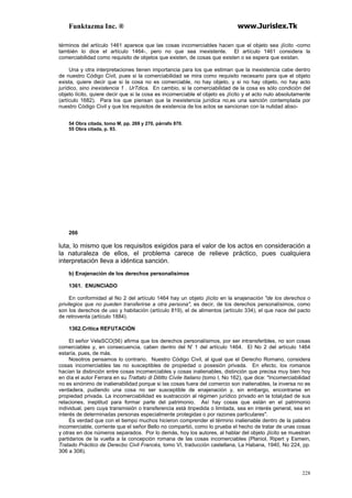 Funktazma Inc. ® www.Jurislex.Tk
228
términos del artículo 1461 aparece que las cosas incomerciables hacen que el objeto sea ¡lícito -como
también lo dice el artículo 1464-, pero no que sea inexistente. El artículo 1461 considera la
comerciabilidad como requisito de objetos que existen, de cosas que existen o se espera que existan.
Una y otra interpretaciones tienen importancia para los que estiman que la inexistencia cabe dentro
de nuestro Código Civil, pues si la comerciabilidad se mira como requisito necesario para que el objeto
exista, quiere decir que si la cosa no es comerciable, no hay objeto, y si no hay objeto, no hay acto
jurídico, sino inexistencia 1 . UrTdica. En cambio, si la comerciabilidad de la cosa es sólo condición del
objeto lícito, quiere decir que si la cosa es incomerciable el objeto es ¡lícito y el acto nulo absolutamente
(artículo 1682). Para los que piensan que la inexistencia jurídica no,es una sanción contemplada por
nuestro Código Civil y que los requisitos de existencia de los actos se sancionan con la nulidad abso-
54 Obra citada, tomo M, pp. 269 y 270, párrafo 870.
55 Obra citada, p. 93.
266
luta, lo mismo que los requisitos exigidos para el valor de los actos en consideración a
la naturaleza de ellos, el problema carece de relieve práctico, pues cualquiera
interpretación lleva a idéntica sanción.
b) Enajenación de los derechos personalísimos
1361. ENUNCIADO
En conformidad al No 2 del artículo 1464 hay un objeto ¡lícito en la enajenación "de los derechos o
privilegios que no pueden transferirse a otra persona", es decir, de los derechos personalísimos, como
son los derechos de uso y habitación (artículo 819), el de alimentos (artículo 334), el que nace del pacto
de retroventa (artículo 1884).
1362.Critica REFUTACIÓN
El señor VelaSCO(56) afirma que los derechos personalísimos, por ser intransferibles, no son cosas
comerciables y, en consecuencia, caben dentro del N' 1 del artículo 1464. El No 2 del artículo 1464
estaría, pues, de más.
Nosotros pensamos lo contrario. Nuestro Código Civil, al igual que el Derecho Romano, considera
cosas incomerciables las no susceptibles de propiedad o posesión privada. En efecto, los romanos
hacían la distinción entre cosas incomerciables y cosas inalienables, distinción que precisa muy bien hoy
en día el autor Ferrara en su Trattato di Dititto Cívile Italiano (tomo I, No 162), que dice: "Incomerciabilidad
no es sinónimo de inalienabilidad porque si las cosas fuera del comercio son inalienables, la inversa no es
verdadera, pudiendo una cosa no ser susceptible de enajenación y, sin embargo, encontrarse en
propiedad privada. La incomerciabilidad es sustracción al régimen jurídico privado en la total¡dad de sus
relaciones, ineptitud para formar parte del patrimonio. Así hay cosas que están en el patrimonio
individual, pero cuya transmisión o transferencia está itnpedida o limitada, sea en interés general, sea en
interés de determinadas personas especialmente protegidas o por razones particulares".
Es verdad que con el tiempo muchos hicieron comprender el término inalienable dentro de la palabra
incomerciable, corriente que el señor Bello no compartió, como lo prueba el hecho de tratar de unas cosas
y otras en dos números separados. Por lo demás, hoy los autores, al hablar del objeto ¡lícito se muestran
partidarios de la vuelta a la concepción romana de las cosas incomerciables (Planiol, Ripert y Esmein,
Tratado Práctico de Derecbo Civil Francés, tomo VI, traducción castellana, La Habana, 1940, No 224, pp.
306 a 308).
 