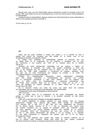 Funktazma Inc. ® www.Jurislex.Tk
229
Resulta claro, pues, que don Andrés Bello ninguna redundancia cometió al consignar el No 2 del
artículo 1464, pues estaba con los que consideraban que no eran una misma cosa la incomerciabilidad y
la inalienabilidad.
Insistiendo sobre la inalienabilidad, hagamos presente que doctrinariamente las cosas inalienables se
definen como aquellas que la ley no permite, al
56 Obra citada, pp. 93 y 94.
267
sujeto que las goza, transferir a ningún otro sujeto, o si lo permite es sólo a
sujetos que reúnan los requisitos que ella señala. En el primer caso la ina-
lienabilidad es absoluta; en el segundo, relativa.
El Código Civil contempla la inalienabilidad absoluta al prescribir que hay
un objeto ilícito en la enajenación de los derechos y privilegios que no pue-
den transferirse a otra persona (art. 1464 N
o
2). Ejemplo típico es el derecho
real de uso.
Ejemplos de cosas relativamente inalienables son los órganos y tejidos hu-
manos destinados al trasplante, los cuales sólo pueden transferirse, a título gra-
tuito, a las personas que los requieran para su salud. La Ley N
o
19.451, de 10
de abril de 1996, sobre trasplantes y donaciones de órganos, establece medi-
das para que los fines humanitarios que persigue se cumplan y se eviten he-
chos indignos dirigidos a un comercio deleznable.
También los estupefacientes representan cosas relativamente inalienables,
pues sólo pueden producirlos y comercializarlos las personas que cuenten
con la autorización competente y para fines médicos. Una ley especial san-
ciona el tráfico ilícito de estupefacientes y sustancias psicotrópicas (Ley
N
o
19.366, texto refundido fijado por el decreto con fuerza de ley N
o
1, de
1995, del Ministerio de Justicia, publicado en el Diario Oficial de 18 de octu-
bre del mismo año 1995).
De lo expuesto resulta que todas las cosas que están fuera del comercio
son inalienables, pero que no todas las cosas inalienables, son incomerciables.
c) Enajenación de las cosas embargadas por decreto judicial
1363. ENUNCIADO
Hay un objeto ilícito en la enajenación de las cosas embargadas por decreto
judicial, a menos que el juez lo autorice o el acreedor consienta en ella (artícu-
lo 1463, N
o
3).
1364. SENTIDO EN QUE ESTÁ TOMADA LA PALABRA EMBARGO
En nuestra legislación la palabra embargo no está definida. Pero de diversas
disposiciones (Código Civil: artículos l6l8, 2465, 2466; Código de Procedimiento
Civil: artículos 443 a 458, 479 a 482, 500, 501, etc.; Reglamento del Conserva-
dor de Bienes Raíces: artículos 53 N
o
3 y 59), se desprende que nuestro dere-
cho positivo considera por lo general el embargo como una institución propia
del juicio ejecutivo, que podría definirse diciendo que consiste en la aprehen-
sión compulsiva, hecha por mandamiento del juez que conoce de la ejecución,
de uno o más bienes determinados del deudor y en su entrega a un deposita-
rio, que debe mantenerlos a disposición del tribunal, todo con el fin de asegu-
rar el pago de la deuda.
Pero hay una acepción más amplia que, según la doctrina uniforme, es la
que el artículo 1464 considera. Desde este punto de vista quedan comprendi-
dos dentro del término embargo, el embargo propiamente tal y otras institucio-
 