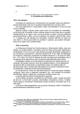 Funktazma Inc. ® www.Jurislex.Tk
32
TRATADO DE DERECHO CIVIL. PARTES PRELIMINAR Y GENERAL
2. Inmuebles por adherencia
1011. IDEA GENERAL
Inmuebles por adherencia o incorporación son aquellas cosas que adhieren
permanentemente a las que no pueden transportarse de un lugar a otro."
Por esta adherencia o incorporación están inmovilizadas y la ley las trata
como inmuebles.
Algunos autores incluyen estas cosas entre los inmuebles por naturaleza.
La ley dice que "inmuebles, fincas o bienes raíces son las cosas que no pueden
transportarse de un lugar a otro, como las tierras y minas, y las que adhieren
permanentemente a ellas, como los edificios, los árboles" (artículo 568, inciso
1). Y agrega que "las plantas son inmuebles, mientras adhieren a! suelo por
sus raíces, a menos que estén en macetas o cajones, que puedan transpor-
tarse de un lugar a otro" (artículo 569).
1012, a) EDIFICIOS
La Ordenanza General de Construcciones y Urbanización define, para sus
efectos, el vocablo edificio. Considera como tal "toda construcción destinada a
la habitación o en la cual una o más personas puedan desarrollar cualquiera la-
bor transitoria o permanente". (Decreto Supremo N" 47 de 1992, del Ministerio
de Vivienda y Urbanismo, publicado en el Diario Oficial de 11 de mayo de 1992,
Art., 112, inciso 18), Pero el alcance de este concepto está restringido sólo a
los efectos de la Ordenanza, como lo dispone expresamente esta misma,
El legislador chileno no ha formulado una definición de validez general; sin
embargo, del sentido natural y obvio de la palabra edificio, y de la disposición
del artículo 56tí se desprende un significado amplio. Por edificio debe en-
tenderse toda obra o construcción ejecutada por el hombre mediante la unión
de materiales y adherida al suelo permanentemente.
En consecuencia, entran en esta denominación no sólo las casas, bodegas,
hangares (.para usar un galiciano necesario), etc., sino también los puentes,
alcantarillas, diques, malecones, acueductos, túneles, pozos, etc.
La jurisprudencia chilena ha declarado lo siguiente:
a) Que deben reputarse inmuebles los durmientes, rieles y todas las obras
de arte de un ferrocarril: puentes, alcantarillas, terraplenes, cortes y túneles.
Estas obras se encuentran íntimamente unidas al terreno, formando con el un
solo todo.'2
b) Que las líneas telegráficas, por su propia naturaleza, deben considerarse
permanentemente adheridas al suelo, 13
11
CLARO SOLAR, libra citada, tomo VI (Santiago, 1930), p 50. Nº 36; TOMÁS A, RAMÍREZ, Explicaciones de
Derecho Civil Primer Año (Santiago, 1907
), p 261.
" C. Suprema, 1" de agosto tic 1912, Revista de Derecho y Jurisprudencia, [. 9, sección primera, p. 590; C.
Suprema, 12 de; julio de 191a. Revista de Derecho y Jurisprudencia, lomo II, sección primera.. p. ?37.
“C, Suprema, 12 de septiembre de 1922, Revista de Derecho y jurisprudencia. Como XXI, sección primera,
p. 823.
 