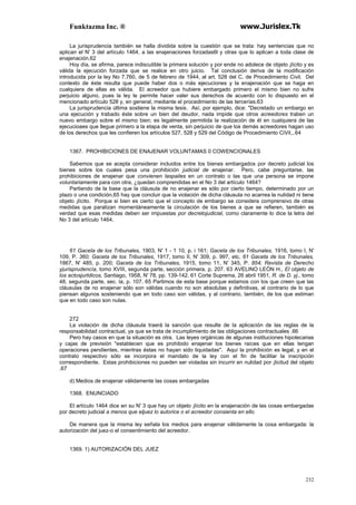 Funktazma Inc. ® www.Jurislex.Tk
232
La jurisprudencia también se halla dividida sobre la cuestión que se trata: hay sentencias que no
aplican el N' 3 del artículo 1464, a las enajenaciones forzadas6l y otras que lo aplican a toda clase de
enajenación.62
Hoy día, se afirma, parece indiscutible la primera solución y por ende no adolece de objeto ¡lícito y es
válida la ejecución forzada que se realice en otro juicio. Tal conclusión deriva de la modificación
introducida por la ley No 7.760, de 5 de febrero de 1944, al art. 528 del C. de Procedimiento Civil. Del
contexto de éste resulta que puede haber dos o más ejecuciones y la enajenación que se haga en
cualquiera de ellas es válida. El acreedor que hubiere embargado primero el mismo bien no sufre
perjuicio alguno, pues la ley le permite hacer valer sus derechos de acuerdo con lo dispuesto en el
mencionado artículo 528 y, en general, mediante el procedimiento de las tercerías.63
La jurisprudencia última sostiene la misma tesis. Así, por ejemplo, dice: "Decretado un embargo en
una ejecución y trabado éste sobre un bien del deudor, nada impide que otros acreedores traben un
nuevo embargo sobre el mismo bien; es legalmente permitida la realización de él en cualquiera de las
ejecucioaes que llegue primero a la etapa de venta, sin perjuicio de que los demás acreedores hagan uso
de los derechos que les confieren los artículos 527, 528 y 529 del Código de Procedimiento CiVil,,.64
1367. PROHIBICIONES DE ENAJENAR VOLUNTAMAS 0 COWENCIONALES
Sabemos que se acepta considerar incluidos entre los bienes embargados por decreto judicial los
bienes sobre los cuales pesa una prohibición judicial de enajenar. Pero, cabe preguntarse, las
prohibiciones de enajenar que convienen laspailes en un contrato o las que una persona se impone
voluntariamente para con otra, ¿quedan comprendidas en el No 3 del artículo 1464?
Partiendo de la base que la cláusula de no enajenar es sólo por cierto tiempo, determinado por un
plazo o una condición,65 hay que concluir que la violación de dicha cláusula no acarrea la nulidad ni tiene
objeto ¡lícito. Porque si bien es cierto que el concepto de embargo se considera comprensivo de otras
medidas que paralizan momentáneamente la circulación de los bienes a que se refieren, también es
verdad que esas medidas deben ser impuestas por decretojudicial, como claramente lo dice la letra del
No 3 del artículo 1464.
61 Gaceta de los Tribunales, 1903, N' 1 - 1 10, p. i 161; Gaceta de los Tribunales, 1916, tomo I, N'
109, P. 360; Gaceta de los Tribunales, 1917, tomo II, N' 309, p. 997, etc. 61 Gaceta de los Tnbunales,
1867, N' 485, p. 200; Gaceta de los Tribunales, 1915, tomo 11, N' 345, P. 854; Revista de Derecho
yjurisprudencía, tomo XVIII, segunda parte, sección primera, p. 207. 63 AVELINO LEÓN H., El objeto de
los actosjurtdicos, Santiago, 1958, N' 78, pp. 139-142. 61 Corte Suprema, 26 abril 1951, R. de D. yj., tomo
48, segunda parte, sec. la, p. 107. 65 Partimos de esta base porque estamos con los que creen que las
cláusulas de no enajenar sólo son válidas cuando no son absolutas y definitivas, al contrario de lo que
piensan algunos sosteniendo que en todo caso son válidas, y al contrario, también, de los que estiman
que en todo caso son nulas.
272
La violación de dicha cláusula traerá la sanción que resulte de la aplicación de las reglas de la
responsabilidad contractual, ya que se trata de incumplimiento de las obligaciones contractuales .66
Pero hay casos en que la situación es otra. Las leyes orgánicas de algunas instituciones hipotecarias
y cajas de previsión "establecen que es prohibido enajenar los bienes raíces que en ellas tengan
operaciones pendientes, mientras éstas no hayan sido liquidadas". Aquí la prohibición es legal, y en el
contrato respectivo sólo se incorpora el mandato de la ley con el fin de facilitar la inscripción
correspondiente. Estas prohibiciones no pueden ser violadas sin incurrir en nulidad por ¡licitud del objeto
.67
d) Medios de enajenar válidamente las cosas embargadas
1368. ENUNCIADO
El artículo 1464 dice en su N' 3 que hay un objeto ¡lícito en la enajenación de las cosas embargadas
por decreto judicial a menos que eljuez lo autorice o el acreedor consienta en ello.
De manera que la misma ley señala los medios para enajenar válidamente la cosa embargada: la
autorización del juez-o el consentimiento del acreedor.
1369. 1) AUTORIZACIÓN DEL JUEZ
 
