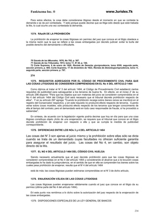 Funktazma Inc. ® www.Jurislex.Tk
234
Para estos efectos, la cosa debe considerarse litigioso desde el momento en que se contesta la
demanda o se da por contestada. Y esto porque puede decirse que se litiga sólo desde que está trabada
la litis, lo cual ocurre una vez contestada la demanda.
1374. RAzóN DE LA PROHIBICIÓN
La prohibición de enajenar la cosas litigiosas sin permiso del juez que conoce en el litigio obedece a
la misma razón que la que se refiere a las cosas embargadas por decreto judicial: evitar la burla del
posible derecho del demandante o dificultarle.
70 Gaceta de los Mbunales, 1876, No 782, p. 387.
71 Gaceta de los Tribunales, 1913, tomo 11, N' 44, p. 144.
72 Corte Suprema, 6 de enero de 1920, Revista de Derecbo yjurúprudencia, tomo XVIII, segunda parte,
sección primera, p. 405; Corte Suprema, 17 de diciembre de 1923, Revista de Derecboyjurisprudencia, tomo =I,
segunda parte, sección primera, p. 797.
274
1375. REQUISITOS AGREGADOS POR EL CÓDIGO DE PROCEDIMIENTO CIVIL PARA QUE
LAS COSAS LITIGIOSAS SE CONSIDEREN COMPRENDIDAS EN EL No 4 DEL ARTICULO 1464
Como dijimos al tratar el N' 3 del artículo 1464, el Código de Procedimiento Civil estableció ciertos
requisitos de publicidad para salvaguardar a los terceros de buena fe. En efecto, en el inciso 2' de su
artículo 296 dispone: "Para que los objetos que son materias del juicio se consideren comprendidos en el
No 4 del artículo 1464 del Código Civil será necesario que el tribunal decrete prohibición respecto de
ellos". Y en su artículo 297 agrega: "Cuando la prohibición recaiga sobre bienes raíces se inscribirá en el
registro del Conservador respectivo, y sin este requisito no producirá efecto respecto de terceros. Cuando
verse sobre cosas muebles, sólo producirá efecto respecto de los terceros que tengan conocimiento de
ella al tiempo del contrato; pero el demandado será en todo caso responsable de fraude, si ha procedido a
sabiendas".
En síntesis, de acuerdo con la legislación vigente podría decirse que hoy en día para que una cosa
litigioso constituya objeto ¡lícito de una enajenación, se requiere que el tribunal que conoce en el litigio
decrete prohibición de enajenar con respecto a ella y que se cumpla la medida de publicidad
correspondiente.
1376. DIFERENCIAS ENTRE LOS NOs 3 y 4 DEL ARTICUILO 1464
Las cosas del N' 3 son ajenas al juicio mismo y la prohibición sobre ellas sólo se dicta
cuando se trata de un demandado cuyas facultades no ofrecen suficiente garantía
para asegurar el resultado del juicio. Las cosas del No 4, en cambio, son objeto
directo de la litis.
1377. EL NO 4 DEL ARTICULO 1464 DEL CÓDIGO CIVIL HUELGA
Siendo necesario actualmente que el juez decrete prohibición para que las cosas litigiosas se
consideren comprendidas en el No 4 del artículo 1464 y considerando el alcance que a la locución cosas
embargadas le ha dado la jurisprudencia, en el sentido de que en ella se comprenden los bienes sobre los
cuales pesa prohibición de enajenar, resulta que el N' 4 del artículo 1464
está de más; las cosas litigiosas pueden estimarse comprendidas en el N' 3 de dicho artículo.
1378. ENAJENACIÓN VÁLIDA DE LAS COSAS LITIGIOSAS
Las cosas litigiosas pueden enajenarse válidamente cuando el juez que conoce en el litigio da su
permiso (última parte del No 4 del artículo 1464).
Eri este punto nos remitimos a lo dicho sobre la autorización del juez respecto de la enajenación de
las cosas embargadas.
1379. DISPOSICIONES ESPECIALES DE LA LEY GENERAL DE BANCOS
 