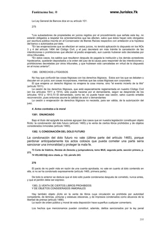 Funktazma Inc. ® www.Jurislex.Tk
235
La Ley General de Bancos dice en su artículo 101:
275
"Los subastadores de propiedades en juicios regidos por el procedimiento que señala esta ley, no
estarán obligados a respetar los arrendamientos que las afecten, salvo que éstos hayan sido otorgados
por escritura pública inscrita en el Conservador de Bienes Raíces respectivo con antelación a la hipoteca
del banco o autorizados por éste.
"En las enajenaciones que se efectúen en estos juicios, no tendrá aplicación lo dispuesto en los NOs
3 y 4 del artículo 1464 del Código Civil, y el juez decretará sin más trámite la cancelación de las
interdicciones o prohibiciones que afecten al predio enajenado, aun cuando hubieran sido decretadas por
otros tribunales.
"En estos casos, los saldos que resultaron después de pagada la institución y los demás acreedores
hipotecarios, quedarán depositados a la orden del juez de la causa para responder de las interdicciones y
prohibiciones decretadas por otros tribunales, y que hubiesen sido canceladas en virtud de lo dispuesto
en el inciso anterior".
1380. DERECHOS LITIGIOSOS
No hay que confundir las cosas litigiosas con los derechos litigiosos. Estos son los que se debaten o
discuten en un juicio; son cosas incorporases, mientras que las cosas litigiosas son corporales.
El que enajena un derecho litigioso no enajena la cosa misma, sino "el evento incierto de la litis"
(artículo 1911).
La cesión de los derechos litigiosos, que está especialmente reglamentada en nuestro Código Civil
(en los artículos 1911 a 1914), sólo puede hacerse por el demandante, según se desprende de los
artículos 1912 y 1913.73 El demandado, como tal, no puede hacer esa cesión, salvo cuando entabla
reconvención, pues entonces asume la calidad de actor o demandantes
La cesión o enajenación de derechos litigiosos no necesita, para ser válida, de la autorización del
juez.
4. Actos contratos a la moral
1381. ENUNCIADO
Bajo el título del epígrafe los autores agrupan dos casos que en nuestra legislación constituyen objeto
flícito: la condonación del dolo futuro (artículo 1465) y la venta de ciertos libros prohibidos y de objetos
considerados inmorales (artículo 1460).
1382. 1) CONDONACIÓN DEL DOLO FUTURO
La condonación del dolo futuro no vale (última parte del artículo 1465), porque
perdonar anticipadamente los actos colosos que pueda cometer una parte sería
sancionar una inmoralidad y proteger la mala fe.
73 Corte de Valdivia, Revista de Derecbo y jurisprudencia, tomo MUX, segunda parte, sección primera, p.
273.
74 VELASCO@ obra citada, p. 132, párrafo 243.
276
El pacto de no pedir más en razón de una cuenta aprobada, no vale en cuanto al dolo contenido en
ella, si no se ha condonado expresamente (artículo 1465, primera parte).
De todo lo anterior se deduce que el dolo sólo puede condenarse después de cometido, nunca antes,
y que el perdón debe ser expreso.
1383. 2) VENTA DE CIERTOS LIBROS PROHIBIDOS
Y DE OBJETOS CONSIDERADOS INMORALES
Hay también objeto ¡lícito en la venta de libros cuya circulación es prohibida por autoridad
competente, de láminas, pinturas y estatuas obscenas, y de impresos condenados como abusivos de la
libertad de prensa (artículo 1466).
La razón de orden público y moral de esta disposición hace superfluo cualquier comentario.
Los hechos que mencionamos pueden constituir, además, delitos sancionados por la ley penal
 