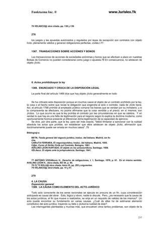 Funktazma Inc. ® www.Jurislex.Tk
237
76 VELASCO@ obra citada, pp. 138 y 139.
278
los juegos y las apuestas autorizados y regulados por leyes de excepción son contratos con objeto
lícito, plenamente válidos y generan obligaciones perfectas, civiles,I.77
1387. TRANSACCIONES SOBRE ACCIONES Y BONOS
Las transacciones de acciones de sociedades anónimas y bonos que se efectúan a plazo en nuestras
Bolsas de Comercio no pueden considerarse como juego o apuesta.78 En consecuencia, no adolecen de
objeto ¡lícito.
6. Actos prohibidospor la ley
1388. ENUNCIADO Y CRítiCA DE LA DISPOSICIÓN LEGAL
La parte final del artículo 1466 dice que hay objeto ¡lícito generalmente en todo
Se ha criticado esta disposición porque en muchos casos el objeto de un contrato prohibido por la ley,
la cosa o el hecho sobre que recae la obligación que engendra el acto o contrato, nada de ¡lícito tiene.
Así, el artículo 1798 prohíbe al empleado público comprar los bienes que se vendan por su ministerio, y si
la compraventa se efectuara, no podría afirmarse que la cosa vendida y el precio, en sí mismos, son
¡lícitos. Lo que ocurre es que la ley prohibe el contrato por las circunstancias en que se celebra. Y en
verdad lo que hay es una falta de legitimación para el negocio según lo explica la doctrina moderna, como
oportunamente hicimos presente al diferenciar dicha legitimación de la capacidad de ejercicio.
Se dice, por otra parte, que la ley, para ser más exacta, "debió limitarse a sancionar con la nulidad
absoluta los actos que prohibe, sin establecer que ellos adolecen de objeto ¡lícito, afirmación que,
doctrinariamente puede ser errada en muchos casos" .79
Bíblíograji-a
BETN, Teoda general del negocio jurídico, traduc. del italiano, Madrid, sin fe-
cha.
CARioTA FERRARA, El negociojurtdico, traduc. del italiano, Madrid, 1955.
C@si, Corso di Dírítto Civile sul Contrato, Bologna, 1961.
AVELINO LEÓN HURTADO, El objeto en los actosiurídicos, Santiago, 1958.
VELAsco, El objeto ante la jurisprudencia, Santiago, 1941.
77 ANTONIO VODANovic H., Derecho de obligaciones, t. 1, Santiago, 1970, p. 61. En el mismo sentido:
AVELINO LEÓN H., obra citada, NO 54, p. 95.
78 CL"O SOLU@ obra citada, tomo XI, pp. 293 y siguientes.
79 VELASCO@ obra'citada, pp. 15 y 47.
279
4. LA CAUSA
Exposición general
1389. LA CAUSA COMO ELEMENTO DEL ACTO JURÍDICO
Todo acto consciente de los seres racionales se ejecuta en procura de un fin, cuya consideración
anticipada es causa del obrar. Esto, lógico y obvio, nadie lo discute. Pero, ¿es necesario que la causa de
los actos jurídicos, el fin que mueve a realizarlos, se erija en un requisito de validez de los mismos? Un
acto puede encontrar su fundamento en varias causas. ¿Cuál de ellas ha de estimarse elemento
constitutivo del acto jurídico, trayendo su falta o ¡licitud la nulidad de éste?
Las interrogantes planteadas y muchas más, que envuelven otros tantos problemas, son objeto de la
 