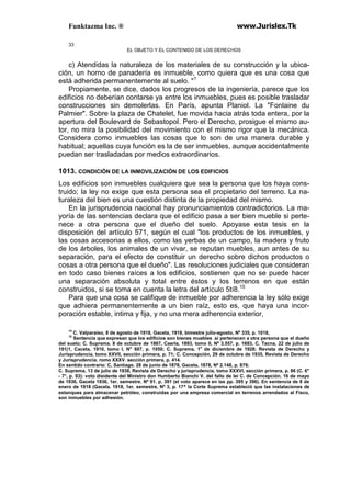 Funktazma Inc. ® www.Jurislex.Tk
33
EL OBJETO Y EL CONTENIDO DE LOS DERECHOS
c) Atendidas la naturaleza de los materiales de su construcción y la ubica-
ción, un horno de panadería es inmueble, como quiera que es una cosa que
está adherida permanentemente al suelo. "1
Propiamente, se dice, dados los progresos de la ingeniería, parece que los
edificios no deberían contarse ya entre los inmuebles, pues es posible trasladar
construcciones sin demolerlas. En París, apunta Planiol. La "Fonlaine du
Palmier". Sobre la plaza de Chatelet, fue movida hacia atrás toda entera, por la
apertura del Boulevard de Sebastopol. Pero el Derecho, prosigue el mismo au-
tor, no mira la posibilidad del movimiento con el mismo rigor que la mecánica.
Considera como inmuebles las cosas que lo son de una manera durable y
habitual; aquellas cuya función es la de ser inmuebles, aunque accidentalmente
puedan ser trasladadas por medios extraordinarios.
1013. CONDICIÓN DE LA INMOVILIZACIÓN DE LOS EDIFICIOS
Los edificios son inmuebles cualquiera que sea la persona que los haya cons-
truido; la ley no exige que esta persona sea el propietario del terreno. La na-
turaleza del bien es una cuestión distinta de la propiedad del mismo.
En la jurisprudencia nacional hay pronunciamientos contradictorios. La ma-
yoría de las sentencias declara que el edificio pasa a ser bien mueble si perte-
nece a otra persona que el dueño del suelo. Apoyase esta tesis en la
disposición del artículo 571, según el cual "los productos de los inmuebles, y
las cosas accesorias a ellos, como las yerbas de un campo, la madera y fruto
de los árboles, los animales de un vivar, se reputan muebles, aun antes de su
separación, para el efecto de constituir un derecho sobre dichos productos o
cosas a otra persona que el dueño". Las resoluciones judiciales que consideran
en todo caso bienes raíces a los edificios, sostienen que no se puede hacer
una separación absoluta y total entre éstos y los terrenos en que están
construidos, si se toma en cuenta la letra del artículo 5tí8.15
Para que una cosa se califique de inmueble por adherencia la ley sólo exige
que adhiera permanentemente a un bien raíz, esto es, que haya una incor-
poración estable, intima y fija, y no una mera adherencia exterior,
14
C. Valparaíso, 8 de agosto de 1918, Gaceta, 1918, bimestre julio-agosto, Nº 335, p. 1018,
15
Sentencia que expresan que los edificios son bienes muebles .si pertenecen a otra persona que el dueño
del suelo; C. Suprema. 8 de octubre de 1867, Caerla, 1893, tomo II, Nº 3.557, p. 1693, C. Tacna, 22 de julio de
191(1, Caceta, 1910, tomo I, N" 607, p. 1050; C. Suprema, 1o
de diciembre de 1928; Revista de Derecho y
Jurisprudencia, tomo XXVII, sección primera, p. 71; C. Concepción, 29 de octubre de 1935, Revista de Derecho
y Jurisprudencia. romo XXXV. sección primera, p. 414.
En sentido contrario: C, Santiago. 28 de junio de 1878, Gaceta, 1878, Nº 2.148, p. 879;
C. Suprema, 13 de julio de 1938, Revista de Derecho y jurisprudencia, tomo XXXVI, sección primera, p. 86 (C. 6"
- 7°, p. 93): voto disidente del Ministro don Humberto Bianchi V. del fallo de leí C. de Concepción. 16 de mayo
de 1936, Gaceta 1936, 1er. semestre. Nº 91. p. 391 (el voto aparece en las pp. 395 y 396). En sentencia de 8 de
enero de 1918 (Gacela. 1918, 1er. semestre, Nº 3, p. 17^ la Corte Suprema estableció que las instalaciones de
estanques para almacenar petróleo, construidas por una empresa comercial en terrenos arrendados al Fisco,
son inmuebles por adhesión.
 