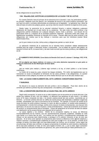 Funktazma Inc. ® www.Jurislex.Tk
240
de las obligaciones la causa final. 82
1394. RAzoNEs QUE JUSTIFICAN LA E)UGENCIA DE LA CAUSA Y DE SU LICITUD
En nuestro Derecho reina el principio de la autonomía de la voluntad, o sea, los particulares pueden,
en principio, obligarse como les plazca y sin necesidad de recurrir a los actos jurídicos nominados, que
son tipos de actos o contratos estructurados de antemano por el legislador. La aplicación lisa y llana de
este principio envuelve dos peligros graves, que la ley trata de conjurar mediante la exigencia de la causa.
Desde luego, la autonomía de la voluntad individual forzaría a estimar obligatoria cualquiera
declaración de voluntad por el solo hecho de su existencia. De este modo los actos jurídicos y las
obligaciones podrían emplearse con cualquier designio, bueno, malo o perverso. Los abusos de los
particulares entre sí y respecto de la sociedad quedarían indemnes. Buscando evitar este riesgo, las
legislaciones causalistas introducen el requisito de la causa. Piensan ellas que los actos jurídicos y las
obligaciones son medios que la ley instituye o reconoce para que los individuos puedan llenar
determinados fines,
por lo que si éstos no se dan, dichos actos y obligaciones pierden su razón de ser.
La aplicación irrestricta de la autonomía de la voluntad haría considerar válidas declaraciones
emitidas para dar origen a relaciones ¡lícitas o continuarlas. Con el objeto de suprimir este peligro, se
requiere la licitud del fin, la causa lícita, y de este modo se evita que los actos jurídicos y las obligaciones
se eli-
81 HUMBERTO PINTO ROGERS, Curso básico de Derecbo Civíl, tomo IV, volumen 1, Santiago, 1972, N' 99,
p. 198.
82 Las páginas que siguen relativas a la causa y a los actos abstractos representan en gran parte un
trabajo de colaboración de don Washington del Solar Ojeda.
283
gan en medio para realizar y obtener algo contrario a la ley, al orden público o a las buenas
costumbres.
La misión de la causa es, pues, conjurar los riesgos anotados. Por cierto, las legislaciones que no
mencionan la causa al disciplinar la formación de los actos jurídicos o las obligaciones, no quedan
abandonadas a esos peligros; los salvan con otros medios técnicos que no es del caso analizar aquí.
1395. LA CAUSA COMO ELEMENTO DEL ACTO JURÍDICO; CONCEPCIONES OBJETIVA
Y SUBJENVA
Se discute si la causa es elemento del acto jurídico o de la obligación. Pues bien, dentro de la
corriente que estima lo primero hay dos concepciones: una objetiva y otra subjetiva.
1396. a) CONCEPCIÓN OBJE'NVA DE LA CAUSA FINAL DEL ACTO JURÍDICO
Según esta concepción, la causa no es un dato subjetivo que se encuentra en la mente del autor o las
partes que celebran el acto, sino uno objetivo, un elemento que pertenece al acto mismo, y se define
como el fin típico inmanente de éste, o la función práctico-social del acto jurídico, reconocida por el
Derecho. La función práctica del acto se califica de social porque está destinada a satisfacer exigencias
sociales, necesidades que crea la convivencia de los hombres. Por ejemplo, la función de cambio es la
causa de todos los actos jurídicos onerosos; la razón de ellos es producir un cambio entre prestación y
contraprestación: a través de la entrega, cambio de la cosa por el precio (compraventa), una cosa por otra
(permuta) o el uso de una cosa por el precio o renta (arrendamiento). Causa de la donación es la función
de producir un enriquecimiento para el donatario. Causa del testamento es la función de éste de realizar
una destinación de los propios bienes para después de la muerte.83
La causa objetiva y los motivos. Dentro de la concepción objetiva, la causa, se diferencia
inconfundiblemente de los motivos, que son representaciones psíquicas, subjetivas, variables en cada
caso frente a un mismo tipo de acto. Los motivos son las razones o consideraciones individuales que
influyen en las personas para determinarlas a perseguir el fin práctico inherente al tipo de acto que
ejecutan. Si se toma como ejemplo la compraventa para marcar la diferencia entre--@avisl (objetiva) y
motivos (razones o consideraciones subjetivas) se verá qué la pr@l--m-'e---rá es siempre, a través de la
entrega, el catnbi¿) de dinero p@r una cosa determinada; los motivos, por el contrario, varían según las
circunsunciag -dé cada caso concreto: en alguna compraventa el vendedor se verá inducido a deshacerse
de la cosa para costearse un viaje, en otra, para regalar el dinero, etc., y, por su lado, algún comprador
querrá obtener la cosa para revenderla con ganancia, otro, para conservarla por haber pertenecido a un
 