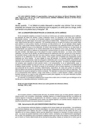 Funktazma Inc. ® www.Jurislex.Tk
241
133 LUIGI CARIOTA FE@RA, El negociojuifdico, traducción del italiano de Manuel Albaladejo, Madrid,
1956, números 52 y 120, pp. 157 y 487, respectivamente; ANDREA TORRENTE, Manuale di DirYtto Privato,
Milano, 1960, párrafo 11 7, p. 163.
284
deudo querido. Y no faltará el poeta dispuesto a escribir una crónica "con el único
propósito de comprar (con los derechos que le paguen) un anillo para su amiga, anillo
que tendrá una piedra azul y triangular" .84
1397. b) CONCEPCIÓN SUBJETRVA DE LA CAUSA DEL ACTO JURÍDICO
En la concepción subjetiva, la causa no es sino un motivo que, por ciertos caracteres que lo califican,
se distingue de todos los demás y pasa a llamarse causa, en oposición a los otros que continúan
llamándose motivos. La causa, en el sentido subjetivo, es la representación psíquica del fin práctico e
inmediato que se quiere lograr con el acto y que induce a realizar éste. Trátase de un motivo inmediato al
acto, determinante del mismo y abstracto. Es inmedíato porque en la serie de motivos que puede haber
para celebrar un acto jurídico, resulta, en el tiempo, el más próximo a él. Si, por ejemplo, deseo regalar
una cosa y para poder hacerlo necesito comprarla, la compraventa que celebraré tendrá dos motivos: el
deseo de regalar la cosa y el de obtenerla- el motivo más cercano a dicho contrato es, no cabe duda, la
representación que aparece en mi mente relacionada con la obtención de la cosa; el deseo de donar,
como motivo que induce a celebrar la compraventa, aunque primero en acudir a la mente, está, respecto
de este contrato, más lejano que el de adquirir la cosa a cambio del precio. La causa, como motivo
calificado, y al revés de los demás, es determinante de la celebración del acto, porque es el que decide a
la voluntad a llevar a cabo este acto; los otros motivos, aunque impulsan al acto de que se trata, no son
decisivos en la celebración de ese acto preciso, como quiera que la finalidad que representan podría
realizarse por otros medios. Si para regalar la cosa del ejemplo, no necesito adquirirla mediante la
operación de la compraventa, nada me empujará a celebrarla; pero si ocurre lo contrario, justamente seré
inducido a ese contrato por la idea de adquirir la cosa a cambio del precio. El motivo de regalar también
me arrastra, pero respecto al acto preciso mismo, a la compraventa, no es el determinante, pues, si
pudiera o quisiera obtener la cosa por otra vía, una permuta, por ejemplo, mi voluntad no se determinaría
a celebrar aquel contrato. Por último, la causa no es individual, sino un motivo abstracto, en el sentido de
que prescinde de los autores concretos, determinados, específicos, de cada acto jurídico en particular;
sólo se refiere a los autores en general de un tipo de acto, cualesquiera que ellos sean en cada caso. Por
esto mismo la causa es siempre un motivo constante. Por ejemplo, la causa de la compraventa será igual
en la compraventa entre Gabriel y Jorge, entre Sofía y Lucrecia, o entre Sansón y Dalila, y será igual
también aunque en un caso la cosa comprada se quiera para regalarla, en otro para dedicarla al propio
uso y en otro para revenderla con ganancia.
En resumen, la concepción subjetiva de la causa mira a ésta como un motivo que se distingue de los
demás por su naturaleza abstracta, constante, y por
84 De una carta de Pablo Neruda a Alone (Los cuatro grandes de la literatura chilena,
Santiago, 1963, p. 222).
285
ser el motivo próximo y determinante del acto; los demás motivos que, en tesis general, carecen de
relieve jurídico, son concretos, individuales, variables, lejanos y no determinantes del acto: se califican de
motivos lejanos 0 remotos 0, simplemente, de motivos, a secas, por oposición al motivo elevado a la
categoría de causa. Considerados como causa, los motivos lejanos o en sentido estricto, adoptan en la
doctrina la denominación de causa impulsivo u ocasional.
1398. Aproximación DE LAS CONCEPCIONES OBJETIVA Y Subjetiva
Las concepciones extremas objetiva y subjetiva de la causa suelen ser aproximadas. Los partidarios
de la primera declaran que en el terreno psicológico, la causa opera como uno de los motivos, en cuanto
se subjetiviza:85 el fin objetivo del acto o contrato aparece en la psiquis de las partes del acto y se
identifica con el motivo subjetivo último que los determina a declarar su voluntad, el motivo próximo del
acto. La causa así puede mostrarse como el último motivo, constante, en la determinación psicológicas
Por su lado, los partidarios de la concepción subjetiva dicen que si bien el fin práctico o causa del acto es
por sí mismo un motivo determinante de la voluntad de las partes, trátase en verdad de un motivo que se
 