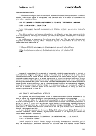 Funktazma Inc. ® www.Jurislex.Tk
243
para después de su muerte.
La omisión se explica porque en un comienzo la doctrina concentró su atención sólo en la causa con
relación a los contratos, fuente de obligaciones. Sólo más tarde entró en el análisis la consideración de
otros actos o negocios jurídicos.
1399. DEFENSA DE LA CAUSA COMO ELEMENTO DEL ACTO Y DEFENSA DE LA MISMA
COMO ELEMENTO DE LA OBLIGACIÓN
Hemos visto que para algunos la causa es elemento del acto o contrato y que para otros lo es de la
obligación.
Estos últimos sostienen que la causa debe atribuirse a la obligación porque si por causa se entiende
el fin que se persigue, éste no puede ser sino el que cada una de las partes trata de lograr a través de su
obligación.91
Los partidarios de la causa como elemento del acto alegan que "sólo una visión atomista, que
despedaza la unidad del negocio y enfoca a éste desde el punto de vista unilateral de cada una de las
partes puede llegar a encontrar la
91 LUDovico BARASSI, La teotfa generale delle obbligazioni, volumen II, Le Fonti, Milano,
1948, p. 60, e Instituciones de Derecho Civil, traducción del italiano, vol. II, Madrid, 1955,
p. 144.
287
causa en la contraprestación; por ejemplo, la causa de la obligación para el vendedor en el precio o
en la correlativa obligación de pagar el precio y, viceversa, para el comprador en la cosa o en la
correlativa obligación de prestar la cosa. En este modo de ver -se agrega- hay el absurdo lógico que
constituye concebir aquello que es un simple elemento de un todo como la razón justificadora de otro
elemento del mismo todo, en lugar de reconocer la recíproca interdependencia y la común subordinación
de uno y otro elemento a la unidad funcional del todo de que forman parte; unidad que es la única que
puede constituir la razón justificadora que se trata de encontrará Por último, se recalca que la obligación,
en cuanto es consecuencia del acto, tiene de por sí, en todo caso, siempre una causa que la justifica; el
acto, por el contrario, puede no tenerla en un caso dado, y no teniéndola, es nulo y, por ende, la
obligación, precisamente, no nace .94
1400. RELIEVE JURÍDICO DE LOS MOTTVOS
Por lo general, los motivos propiamente dichos no tienen trascendencia jurídica, el Derecho no los
toma en cuenta. Sin embargo, en algunos casos o en ciertas circunstancias son considerados.
En el Código Civil italiano de 1942, aparte de la causa ¡lícita, se trata el motivo ¡lícito. Así, el contrato
es ¡lícito cuando las partes se han determinado a celebrarlo exclusivamente por un motivo ¡lícito común a
ambas (art. 1345). El motivo ¡lícito también hace nula la disposición testamentaria, supuesto que resulte
del testamento y sea el único que ha determinado al testador a disponer (art. 626). Y, por fin, el motivo
¡lícito produce la nulidad de la donación cuando resulta del acto y es el único que ha determinado al
donante a la liberalidad (art. 788).
Al revés de lo que sucede con el moderno Código Civil italiano, el viejo Código Civil francés no
considera los motivos. Pero la doctrina y la jurisprudencia francesas se han ingeniado para tomarlos en
cuenta, según veremos a continuación.
1401. DOCRRINA FRANCESA QUE ATRIBUYE CAUSA ABSTRACTA A LA OBLIGACIÓN
Y OM CONCRETA AL CONMTO
Como la exigencia de la causa tiende a proteger la voluntad y el interés de los particulares, por un
lado, y el orden público y las buenas costumbres, por otro, gran parte de la doctrina francesa y de la
 