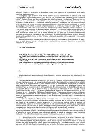Funktazma Inc. ® www.Jurislex.Tk
246
voluntad. Este acto o declaración es el que tiene causa, como quiera que el consentimiento es el que lo
constituye sustancialmente.
En segundo lugar, el señor Mera Molina sostiene que su interpretación del artículo 1445 está
corroborada por el inciso lo del artículo 1467, según el cual "no puede haber obligación sin una causa real
y lícita". Esto significaría que la obligación es la que debe tener causa. ¿Será verdad? Creemos que no.
Nos fundamos en la cuidadosa redacción del precepto transcrito y en el contexto total del artículo, que en
su inciso 2' define la causa. Observemos primero la redacción. No se dice que toda obligación debe
tener una causa real y lícita, forma positiva de expresarse que habría sido la más adecuada si se hubiera
querido ligar directamente la causa a la obligación; se dice, en cambio, que no puede haber obligación sin
una causa real y lícita, o sea, lo que se quiere significar es que toda obligación supone una causa. Y
¿cuál es esa causa, supuesto de la existencia de la obligación? La respuesta está en el mismo artículo, a
renglón seguido: "Se entiende por causa el motivo que induce al acto o contrato" (inciso 21). Don Andrés
Bello entendió las cosas, pues, de la misma manera que una parte de la doctrina contemporánea
recordada anteriormente,103 según la cual la obligación, en cuanto es consecuencia del acto, tiene por
causa que la justifica la misma de éste. En otras palabras, la causa del acto es supuesto, y no requisito
de la obligación.
Nuestra interpretación mantiene la debida correspondencia y armonía entre todas las partes de la ley,
pues la causa aparece siempre referida al acto o declaración de voluntad. Se esfuma la pretendida
antinomia de que, a veces,
11)3 Véase el número 1399.
99 MAZEAUD, obra citada, t. II, N' 269, p. 213. 100 MAZEAUD, obra citada, t. II, p. 214.
101 Travaux de la Commission de Reforme du Code Civil, Année 1947-1948, París, 1950,
p. 277.
102 JORGE E. MERA MOLINA, Exposición de la doct@na de la causa, Memoria de Prueba,
Santiago, 1940.
Véase también sobre el tema el estudio de RiCARDo HEVIA CALDERÓN titulado Concepto
yfunción de la causa en el Código Civil chileno, Santiago, 1981 (134 páginas).
291
el Código estimaría la causa elemento de la obligación y, en otras, elemento del acto o declaración de
voluntad.
Pero hay más: la historia del artículo 1445. En todos los Proyectos del Código Civil la causa aparece
referida al consentimiento o al acto, y jamás a la obligación. La disposición correspondiente al artículo
1445 decía en el Proyecto de 1842: "Todo contrato supone el consentimiento de las partes; y para que
este consentimiento sea válido, es necesario: 1' que los contratantes sean legalmente capaces de
contratar; 2' que su consentimiento no adolezca de vicio; 3' que recaiga sobre un objeto; 40 que tenga una
causa lícita" (Título 11, art. l). El mismo texto se reproduce en el Proyecto de 1847 (art. 11) y en el
Proyecto de 1853 (att. 1626). En el llamado Proyecto Inédito la causa se enlaza directamente con el acto.
En efecto, el inc. 1' del artículo 1626 de ese Proyecto dispone: "Para que los actos voluntarios produzcan
efectos civiles, es necesario: lo que la persona que los ejecuta sea legalmente capaz; 2' que consienta en
ellos y su consentimiento no adolezca de vicio; 3' que recaigan sobre un objeto lícito; 4" que tengan una
causa licita".'01
La redacción del artículo 1445 del Código no es sino, como se ve, trasunto sustancial de la que se
empleaba en los correspondientes artículos de los diversos Proyectos. Por la forma en que se encadenan
las frases en la disposición vigente llegamos a la conclusión de que la causa se atribuye al
consentimiento, y esto es lo mismo que atribuirlo al acto o declaración de voluntad, pues aquél es la
esencia de éste. En todo caso, un análisis distinto de la redacción sólo podría llevar al resultado de que la
causa se refiere directamente al acto o declaración de voluntad, peroijamás a la obligación.
Por último, puede agregarse un argumento más en favor de la opinión que sostenemos. Si la
legislación da margen para dos o más interpretaciones, parece natural preferir aquella que se conforme a
la definición del mismo legislador, pues éste en ella expresa, al menos, la idea básica de la respectiva
institución. Y la definición de causa dice que es el motivo que induce al acto o contrato.
b) ¿Nuestro Código Civil adopta la concepción objetiva o la subjetiva de la causa? Sabemos que,
de acuerdo con la primera, la causa es un elemento que pertenece al acto mismo, pues se considera el fin
típico inmanente de éste, o su función práctico-social. Y que, según la concepción subjetiva, la causa es
un dato que surge en la mente de los sujetos que crean el acto y que exteriorizan en éste. Si nos
atenemos a la definición legal, no hay duda de que el Código Civil chileno sigue la concepción subjetiva,
 