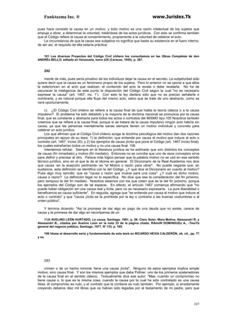 Funktazma Inc. ® www.Jurislex.Tk
247
pues hace consistir la causa en un motivo, y todo motivo es una razón intelectual de los sujetos que
empuja a obrar, a determinar la voluntad, tratándose de los actos jurídicos. Con esto se confirma también
que el Código refiere la causa al consentimiento, propiamente a la voluntad de celebrar el acto.
La circunstancia de que la causa sea subjetiva no significa que baste su existencia en el fuero interno;
de ser así, el requisito de ella estaría práctica-
101 Los diversos Proyectos del Código Civil chileno los consultamos en las Obras Completas de don
ANDRÉs BELLO, editada en Venezuela, tomo )UII (Caracas, 1955), p. 387.
292
mente de más, pues sería privativo de los individuos dejar la causa en el secreto. La subjetividad sólo
quiere decir que la causa es un fenómeno propio de los sujetos. Pero lo anterior no se opone a que ellos
la exterioricen en el acto que realizan; el contenido del acto la revela o debe revelarla. No ha de
oscurecer la inteligencia de este punto la disposición del Código Civil según la cual "no es necesario
expresar la causa" (art. 1467, inc. 1'). Con esto la ley declara sólo que no es preciso señalarla o
nombrarla, y es natural porque ella fluye del mismo acto, salvo que se trate de uno abstracto, como se
verá oportunamente.
c) ¿El Código Civil chileno se refiere a la causa final de que habla la teoría clásica o a la causa
impulsivo? El problema ha sido debatido y la mayoría de la doctrina nacional se pronuncia por la causa
final, que es constante y abstracta para todos los actos o contratos del MISMO tipo.105 Nosotros también
creemos que se refiere a la causa final, porque si se tratara de la causa impulsivo ningún acto habría sin
causa, ya que las personas mentalmente sanas siempre tienen un motivo individual y concreto para
celebrar un acto jurídico.
Los que afirman que el Código Civil chileno acoge la doctrina psicológica del motivo dan dos razones
principales en apoyo de su tesis: 1) la definición, que entiende por causa el motivo que induce al acto o
contrato (art. 1467, inciso 20), y 2) los ejemplos de causa ¡lícita que pone el Código (art. 1467 inciso final),
los cuales extrañarían todos un motivo y no una causa final. 106
Intentemos refutar. Siempre en la literatura jurídica se ha estimado que son distintos los conceptos
de causa (fin inmediato) y motivo (fin mediato). Entonces no se concibe que uno de esos conceptos sirva
para definir y precisar al otro. Parece más lógico pensar que la palabra motivo no se usó en ese sentido
técnico jurídico, sino en el que le da el idioma en general. El Diccionario de la Real Academia nos dice
que causa -en la acepción pertinente- es "el Motivo o razón para obrar". No puede negarse que, en
sustancia, esta definición se identifica con la del Código. ¿Y qué dice el Diccionario en cuanto al motivo?
Pues algo muy sencillo: que es "causa o razón que mueve para una cosa". ¿Y cuál es dicho motivo,
causa o razón? La definición legal no lo específica. No dice que sea la consideración del fin próximo,
pero tampoco la del fin mediato. Nosotros estamos con los que creen que es la del fin próximo, porque
los ejemplos del Código son de tal especie. En efecto, el artículo 1467 comienza afirmando que "no
puede haber obligación sin una causa real y lícita; pero no es necesario expresaría. La pura liberalidad o
beneficencia es causa suficiente". En seguida, agrega que "se entiende por causa el motivo que induce al
acto o contrato" y que "causa ¡lícita es la prohibida por la ley o contraria a las buenas costumbres o al
orden público".
Y termina diciendo: "Así la promesa de dar algo en pago de una deuda que no existe, carece de
causa y la promesa de dar algo en recoriipensa de un
11)5 AVELINO LEÓN HURTADO, La causa, Santiago, 1961, p. 28; Claro Solar, Mera Molina, Alessandri R. y
Alessandri B., citados por Avelino León en la nota 33 de la página citada; RAmóN DOMíNGUEz A., -TeoiYa
general del negocio juttdico, Santiago, 1977, N' 133, p. 185.
106 Véase el desarrollo serio y fundamentado de esta tesis en RICARDO HEVIA CALDERÓN, ob. cit., pp. 77
y ss.
293
crimen o de un hecho inmoral, tiene una causa ¡lícita". Ninguno de estos ejemplos implica simple
motivo, sino causa final. Y son los mismos ejemplos que daba Pothier, uno de los primeros sostenedores
de la causa final en el sentido clásico. Textualmente dice ese autor: "Mas, cuando un compromiso no
tiene causa o, lo que es la misma cosa, cuando la causa por la cual ha sido contratado es una causa
falsa, él compromiso es nulo, y el contrato que la contiene es nulo también. Por ejemplo, si erradamente
creyendo deberos diez mil libras que os habían sido legadas por el testamento de mi padre, pero que
 
