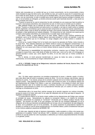 Funktazma Inc. ® www.Jurislex.Tk
248
habían sido revocadas por un codicilo del que yo no tenía conocimiento, me he comprometido a daros
cierta heredad en pago de dicha suma, ese contrato es nulo, por cuanto la causa de mi compromiso que
era el saldo de dicha deuda, es una causa que ha resultado falsa; y es por lo mismo que la falsedad de la
causa, una vez reconocida, no sólo no podéis tener acción alguna para haceros entregar la heredad, sino
que, si os la hubiese ya entregado, yo tendría entonces acción para hacérosla devolver: y esta acción se
llama condíctio sine causa
"Cuando la causa por la cual el compromiso ha sido contratado es una causa que hiere la justicia, la
buena fe o las buenas costumbres, ese compromiso es nulo, lo mismo que el contrato que la contiene".
Más adelante Pothier cita un ejemplo de causa ¡lícita en que incurren las dos partes del contrato;
escribe: "Cuando un oficial promete una cierta suma a un soldado, si se bate en duelo contra un soldado
de otro regimiento, encontramos que la causa de este compromiso es contra las buenas costumbres por
entre ambas partes; pues el oficial ha infringido las leyes y las buenas costumbres, haciendo tal promesa
al soldado, y éste igualmente por haberla aceptado... El compromiso es nulo, teniendo una causa que es
contraria a las buenas costumbres; en consecuencia, no puede nacer acción alguna......
Por último, Pothier, a quien Bello tuvo a la vista, añade: "Según lo que nosotros acabamos de
establecer, que si yo he ofrecido a alguien alguna cosa para cometer un crimen, por ejemplo, o para dar
de palos a un hombre que es mi enemigo, no vengo obligado ante el fuero exterior a sostener mi
promesa..." 107
Como se ve, nuestro Código Civil no ha hecho sino resumir los ejemplos de Pothier, todos mirando a
la causa final. Pero además obsérvese que Pothier remite la causa a la obligación (compromiso) "y al
contrato que la contiene". Esta influencia explica por qué nuestro Código habla que no puede haber
obligación sin una causa real y lícita y al mismo tiempo remita la causa al contrato, dando así unidad al
concepto.
Sin desconocer la respetabilidad de argumentos contrarios, creemos que el Código Civil chileno
consagra la causa final y que a ella alude al hablar de motivo que, como se ha visto, en el lenguaje en
general equivale a causa, que, como alguien ha dicho, no es otra cosa que un motivo constante e
invariable.
Por lo demás, el móvil personal transformado en causa de todos los actos y contratos, sin
restricciones, no lo encontramos en ningún ordenamiento j'uri-
107 R. J. POTHIER, Tratado de las Obligaciones, traducción castellana del francés, Buenos Aires, 1961,
números 42 y siguientes, pp. 32 y ss.
294
dico. En Italia -según expusimos- se considera propiamente la causa y, además, aparte, el motivo,
pero este último sólo se entra a considerar cuando es ¡lícito. Si no lo es, aunque, sea erróneo, deja de
tomarse en cuenta. Y es natural, porque de lo contrario cualquier error en el motivo traería la nulidad del
negocio jurídico. Esta salvedad de ponderar el motivo sólo cuando es ¡lícito, no la podemos deducir de
las disposiciones del Código Civil chileno y, para ser consecuentes, si se adopta el criterio del motivo
personal deberían caer en la nulidad los actos o contratos inducidos por un motivo personal erróneo.
Estudiamos oportunamente el criterio de la jurisprudencia francesa que, en cuanto al motivo, también
restringe su consideración al ¡lícito.
Ateniéndose sólo a la causa final, podrían escapar de la sanción negocios con motivos inmorales,
aunque la causa no lo fuera, pero esto no es culpa del intérprete sino de la ley que deja el resquicio. Al
legislador corresponde salvarlo.
La juyisprudencia chilena no ha hecho ningún análisis de las disposiciones del Código para precisar
el concepto de causa. Generalmente ha seguido la concepción clásica y, en materia de contratos
bilaterales, últimamente ha aceptado la "corrección" introducida por el célebre profesor francés Henri
Capitant. De acuerdo con éste, el fin que persigue una parte (en los contratos bilaterales) no es la
obligación de la otra que interviene simultáneamente con la suya, sino el cumplimiento de esta obligación,
es decir, de la prestación que se le ha prometido. En pocas ocasiones la jurisprudencia nacional ha
anulado un contrato en que la causa propiamente tal, en el sentido clásico, podría considerarse lícita pero
no los motivos subjetivos ¡repulsivos del MiSMO.108
En todo caso, dejando de lado el rigorismo interpretativo, nadie sometería a crítica a los jueces que,
asilándose en la palabra "motivo" del artículo 1467, y dándole un sentido acomodaticio, anularan actos
jurídicos en que las partes han sido impulsadas a celebrarlos por motivos preponderantemente inmorales
o, en general, ¡lícitos.
1403. REALIDAD DE LA CAUSA
 