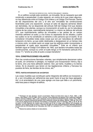 Funktazma Inc. ® www.Jurislex.Tk
34
TRATADO DE DERECHO CIVIL. PARTES PRELIMINAR Y GENERAL
Si un edificio cumple esta condición, es inmueble. No es necesario que esté
construido a perpetuidad. A este respecto -en contra de lo que creen algunos-,
no hay diferencias entre el Código Civil chileno y el Código Civil francés. Dentro
de las disposiciones del uno y el otro son inmuebles las construcciones
levantadas para una exposición, aunque al cabo de algunas semanas deban
ser demolidas. Así se desprende del artículo 5d9 del Código Civil que declara
inmuebles a las plantas, aunque su incorporación al suelo es, por la naturaleza
misma de las cosas, esencialmente temporal. Lo mismo se deduce del artículo
571, que implícitamente califica de inmuebles a las yerbas de un campo
mientras adhieren al suelo y a los frutos no separados de los árboles y sobre
los cuales no se ha constituido un derecho a otra persona que el dueño. Si se
consideran inmuebles todas estas cosas que son por naturaleza de adhesión
temporal a la tierra, ya que están destinadas a desaparecer en un tiempo más
o menos corto, no existe razón en exigir que los edificios estén incorporados a
perpetuidad al suelo para reputarlos inmuebles,16
Este es el criterio que
también sigue el Código Civil italiano de 1942, que declara inmuebles todas las
construcciones, aunque su unión al suelo tenga un fin transitorio (artículo 812,
inciso 1o
): "anche se unite al suolo a scopo transitorio".
1014. CONSTRUCCIONES VOLANTES
Pero las construcciones llamadas volantes, que simplemente descansan sobre
el suelo, sin cimientos ni pilotajes, no implican una incorporación íntima y fija a
la tierra, sino una mera adhesión exterior. Son, por tanto, muebles y no bienes
raíces. Es la situación que tienen en las legislaciones chilena y francesa los
puestos de feria, las tiendas de los circos, etc.'7
1015. PARTES INTEGRANTE DE UN EDIFICIO
Las cosas muebles que constituyen parte integrante del edificio se incorporan a
él, y son inmuebles por adherencia sea quien fuere el que las haya agregado,
Así, si el arrendatario de una casa agrega una losa que falta a un pavimento,
esta losa pasa a integrar el edificio.
16
Participan de esta doctrina: BAUDEY-LACANTINERIE, Précis de Droit Civil, tomo II, París, 1926, p. 609,
PIANIOL, obra filada, p. 54, Nº 2.20K; COLÍN y CAPITANT, Curso Etemmia! de Derecho Civil, traducción española,
tomo II, volumen II, Madrid, 1923, p. 473; JOSSERAND, Cours de Droit Civil Postif Francáis, tomos, París, 1930, p.
676; COVIIELLO, Doctrina General del Derecho Civil, traducción directa del italiano, México, 1938, pp. 276 y 277,
CLARO SOLAR, Explicaciones de Derecho Civil Chileno y Comparado, tomo VI. Santiago, 1930, p. 53, N" 39. Por
su parte, la Corte Suprema de nuestro país ha dicho que la ley no exige, para calificar lo5 inmuebles por
adhesión, que el dueño tenga el ánimo o intención de dejar las cosas permanentemente adheridas (Sentencia
de 8 de enero de 1918 Gaceta de los Tribunales, año 1918, 1er. semestre, Nº 3. p. 17. Véase el considerando 4",
p. 18),
17
Véanse los autores citados en la nota anterior,
 