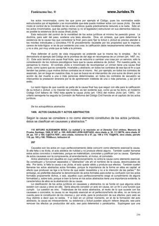 Funktazma Inc. ® www.Jurislex.Tk
250
los actos innominados, como los que pone por ejemplo el Código, pues los nominados están
estructurados por el legislador y es inconcebible que éste pueda moldear actos con causa ¡lícita. De este
modo el control de la moralidad de los actos urídicos queda prácticamente reducido a la nada. Sólo en
los actos innominados, que las partes mismas (y no el legislador) estructuran en sus elementos básicos,
es posible la existencia de la causa (final) ¡lícita.
Esta reducción del control de la moralidad de los actos jurídicos al mínimo ha parecido grave. La
doctrina, para salir del paso, sostiene una tesis absurda. Dice, en síntesis, que para determinar la
existencia de la causa hay que considerar la final; pero para fijar la licitud o ¡licitud es preciso atender a
los móviles individuales y concretos.110 El procedimiento -laudable por los propósitos que lo inspiran-
carece de toda lógica: si se da por existente una cosa, la calificación debe necesariamente referirse a ella
y no a otra, por muy unida que se halle a la primera.
Para defender el punto de vista impugnado se pretende que la misma ley lo emplea. Así lo
demostraría el ejemplo del Código de la promesa de dar algo en recompensa de un crimen (art. 1467, inc.
3'). Este acto tendría una causa final lícita, que se reduciría a cambiar una cosa por un servicio; sólo la
consideración de los motivos psicológicos hace que la causa adolezca de ¡licitud. Por nuestra parte, no
pensamos lo mismo. El contrato ¡lícito e innominado de recompensar un crimen tiene una causa final
¡lícita, como quiera que es constante, invariable y abstracto; en todos los contratos de ese tipo el fin a que
tienden las partes y que motiva dichos contratos es el mismo. Así, por ejemplo, en todos los contratos de
asesinato, tan en boga en nuestros días, lo que se busca es el intercambio de una suma de dinero por la
acción de dar muerte a una o más personas determinadas; en todos los contratos de secuestro se
intercambio la prestación dineraria por la de aprehensión indebida de una o más personas, y así por el
estilo.
La razón lógica de que cuando se parte de la causa final hay que seguir con ella para la calificación
de su licitud o ¡licitud, y no mezclar los móviles, es tan evidente que, como ya se ha dicho, el moderno
Código Civil italiano de 1942 trata aparte la causa ¡lícita (art. 1343) del motivo ¡lícito (art. 1345). Un
criterio semejante ha seguido la Comisión de Reforma del Código Civil francés en el capítulo de los actos
jurídicos.
De los actosjutfdicos abstractos
1406. ACTOS CAUSALES Y ACTOS ABSTRACTOS
Según la causa se considere o no como elemento constitutivo de los actos jurídicos,
éstos se clasifican en causases y abstractos."'
110 ARTURO ALESSANDRI BESA, La nulídad y la rescisión en el Derecbo Civil chileno, Memoria de
Prueba, Santiago, 1949, N' 207, p. 195; AVELINO LEÓN HURTADO, obra citada, p. 30. 111 BETN, obra citada, N'
24, pp. 157 a 165; C@OTA FER~, obra citada, números 53 a 57, pp. 158 a 174; TO@NTE, obra citada, párrafo
118, pp. 165 y 168; TRABucci, Istituzioni di
297
Causales son los actos en cuyo perfeccionamiento debe concurrir como elemento esencial la causa.
Si ella falta o es ilícita, el acto adolece de nulidad y no produce efecto alguno. También suelen llamarse
estos actos concretos o materiales, porque se materializan, concretan y justifican por su causa. Ejemplos
de actos causases son la compraventa, el arrendamiento, el mutuo, el comodato.
Actos abstractos son aquellos en cuyo perfeccionamiento no entra la causa como elemento esencial.
Se constituyen y funcionan separados o "abstraídos" (de ahí el nombre) de la causa, desvinculados de
ella. Por tanto, si falta la causa o es ¡lícita, el acto queda válido y produce sus efectos. También suelen
llamarse los actos abstractos actos formales, porque la importancia de la forma en ellos es capital: el
efecto que producen se liga a la forma de que están revestidos y no a la intención de las partes."' Sin
embargo, es preferible descartar la denominación de actos formales para evitar su confusión con los actos
formales propiamente dichos, o sea, aquellos cuyo perfeccionamiento exige el cumplimiento de alguna
formalidad y, sobre todo, porque si bien la forma en los actos abstractos tiene una importancia evidente, la
característica de ellos es la abstracción de su causa.
La clasificación de los actos jurídicos en causases y abstractos no se funda en que algunos actos
existen con causa y otros sin ella. Sería absurdo concebir un acto sin causa, sin un fin o una función que
cumplir. La cuestión es otra. Tratándose de los actos abstractos, al revés de lo que sucede con los
causases o concretos, la causa no es requisito esencial en el perfecciona"ento de ellos, no se toma en
cuenta para la constitución de los mismos y, por ende, para la producción de sus efectos; pero esto es
muy distinto a decir que no exista. Y si bien en un primer momento, en el de la formación del acto
abstracto, la causa es intrascendente, su existencia y licitud pueden adquirir relieve después, sea para
remover los efectos ya producidos del acto, sea para detenerlos o paralizarlos. Supóngase que una
 