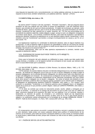 Funktazma Inc. ® www.Jurislex.Tk
252
cosa después de responder oral y concordantemente, con ciertas palabras solemnes, la pregunta que al
respecto la otra le hacía, también verbalmente y con palabras solemnes. Ejemplo: "¿Prome-
113 CARIOTA FER@, obra citada, p. 159.
299
tes danne ciento?" ("centum n-úhi dar¡ spondes"). "Prometo" ("spondeo"). Del que pregunta (futuro
acreedor) se dice que estipula (por eso recibe el nombre de estipulante), y del que responde (futuro
deudor), que promete (de ahí que se le llame prometiente). El objeto de la promesa, por ejemplo, cierta
cantidad de dinero, aparecía del acto; pero no el fin de dicha promesa, que podía formularse por motivos
diversos: constitución de dote, garantía de un crédito, donación, etc. 114 Una vez pronunciadas por el
prometiente las palabras solemnes, estaba obligado a pagar, aunque el acto y la obligación consiguiente
no tuvieran causa alguna. Con el tiempo, el Derecho Romano, para evitar las injusticias a que llevaba la
abstracción absoluta, transfonnó la estipulación en un acto abstracto relativo (dando "excepciones" y otros
remedios como las "condictiones" que tendían a corregir el enriquecimiento sin causa) y, por fin, en un
acto causal. 115
Las legislaciones modernas no -contemplan la abstracción absoluta, salvo en alguna hipótesis muy
excepcional; 1,6 sólo el Derecho inglés la reconoce con generalidad a través de una forma de contrato
llamado deed, en contra del cual y de sus efectos no existe recurso alguno por la ausencia de causa; sin
embargo, hay recurso si la causa es ilícita.117
Nuestras explicaciones, salvo que de ellas aparezca expresamente lo contrario, tendrán como
supuesto la abstracción relativa.
1410. DIVERSIDAD DE CAUSAS QUE PUEDE TENER EL ACTO ABS@CTO;
CONSECUENCIA PRÁCTICA
Como para la formación del acto abstracto es indiferente la causa, resulta que éste puede tener
causas diversas y mudables; y en tal aspecto también se contrapone al acto causal, que siempre debe
tener la causa determinada que lo caracteriza.
114 SALVATORE DI MARzo, Istituzioni di Diritto Romano, 5a edizione, Milano, 1946, p. 63. 115
FE"ARA, obra citada, p. 129.
116 Por ejemplo, los autores italianos discuten si la llamada delegaciónpura es un acto de abstracción
absoluta. Se entiende por delegación pura el acto por el cual un tercero (delegado) se obliga a pagar al
acreedor (delegatario), por la voluntad del deudor (delegante), sin referirse para nada a las relaciones que
lo ligan a él (delegado) con el deudor. En consecuencia, la obligación de ese tercero o delegado respecto
al acreedor o delegatario es totalmente independiente de las relaciones precedentes que haya podido
tener dicho tercero o delegado con el deudor o delegante. Sin entrar al estudio del problema en esa
legislación extranjera, podemos decir que algunos autores consideran que la relación entre el delegado y
el delegatario es absolutamente abstracta (CARIOTA FERRARA, obra citada, p. 172); empero, otros
sostienen la causalidad, "fundándose en la referencia genérica que el delegado hace y el delegatario
acepta de la causa por la que promete o presta" (Bigiavi, citado por CARIOTA FERRARA, obra citada, p.
172, nota 314).
117 El deed, es contrato que consta de instrumento privado, escrito, sellado y entregado por el
deudor al acreedor. Lo esencial en la entrega del documento es que la parte cuyo acto se califica de
deed, reconozca (después de la aposición del sello), por sus palabras o por su conducta, expresa o
tácitamente, su intención de quedar, de inmediato y sin condiciones, ligada por las disposiciones
contenidas en el documento. Aunque acto privado, el deed, como se ve, es un acto formal (escrito y
sellado) y su justificación estriba precisamente en la formalidad de la entrega (ARMINJON, NOLDE Y
WOLFF, Traité de Droít Comparé, t. Iii, París, 1951, números 807 a 810, pp. 100 a 104).
300
En consecuencia, para enervar una acción o excepción dirigida a remover o paralizar los efectos de
un acto abstracto, basta probar una causa cualquiera idónea para justificar el mantenimiento de los
mismos; por el contrario, para matar esa acción o excepción relativa a un acto causal, es necesario probar
la causa propia y determinada de éste, porque sólo contando con ella el acto es válido y puede producir
sus efectos.
141 1. PAZÓN DE SER DE LOS ACTOS ABSTRACTOS
 