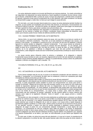 Funktazma Inc. ® www.Jurislex.Tk
253
Los actos abstractos existen en el mundo del Derecho por razones prácticas. Su misión primordial es
dar seguridad a la adquisición de ciertos derechos y hacer expedita la circulación de los mismos; evitan
que el deudor, pretendiendo falta o ¡licitud de causa, trunque esa adquisición o estorbe dicha circulación.
En general, requerido el juez para el cumplimiento de un acto abstracto, sólo debe considerar si el deudor
se comprometió a pagar, y nada más; no tiene por qué indagar la causa del acto.
Por otro lado, y en razón de estar desvinculado de su causa, los actos abstractos también facilitan los
negocios, ya que pueden ser empleados para los fines más diversos; su formación y funcionamiento con
la causa en blanco lo permite. Una letra de cambio, por ejemplo, puede servir para pagar una deuda para
reforzar o garantir la misma, para donar o prestar una suma de dinero, etc.
En resumen, los actos abstractos dan seguridad a la adquisición de los derechos, hacen expedita la
circulación de los mismos y facilitan así el tráfico; constituyen títulos indiscutibles de derechos, pues
evitan que el deudor pueda invocar medios de defensa extraños al título mismo.
1412. CAUSAS PRÓMMA Y REMOTA DEL ACTO ABSTRACTO
Hemos dicho, no que el acto abstracto carece de causa, sino que ésta no se toma en cuenta en él
como requisito o elemento constitutivo. Pues bien, en el acto abstracto se distinguen dos causas: una
próxima y otra remota. La verdadera o próxima es el fin o la función de ese acto de satisfacer o reforzar
(garantir en sentido amplio) la obligación o relación fundamental. Y por causa remota se entiende la
obligación o relación fundamental que ocasiona la creación del acto abstracto. Si, por ejemplo, para
pagar el precio de la compraventa giro una letra de cambio, la causa de ésta, su causa verdadera o
próxima, es la de satisfacer o reforzar la obligación que nace del acto jurídico fundamental, la
compraventa- y esta obligación nacida del acto fundamental (compraventa) constituye la causa remota de
la letra.
La causa remota ejerce influencia sobre la próxima o verdadera: si la obligación o relación
fundamental (causa remota) es nula o se resuelve, lógicamente la función del acto abstracto de satisfacer
o reforzar (causa próxima) aquella obligación o relación no puede llenarse, porque carece de justificación
satisfacer o reforzar una obligación nula o resuelta. 118
118 CARioTA FERRARA, N' 55, pp. 167 y 168, NI 121, pp. 493 y 494.
301
1413. ACTUACIÓN DE LA CAUSA DEL ACTO ABSTRACTO
Como hemos repetido más de una vez, la causa no es elemento constitutivo del acto abstracto, no es
llamada a "comparecer" en la formación de éste; pero su existencia y licitud son necesarias para dejar
inmutables los efectos producidos por dicho acto.
¿Cuándo puede hacerse valer la falta o la ¡licitud de la causa del acto abstracto?
Según algunos, sólo después que los efectos producidos por ese acto se han cumplido o consumado;
entonces, la parte perjudicada podría entablar la acción de enriquecimiento sin causa para borrar o
corregir la anomalía. Nótese que tal acción (que sólo procede cuando no se cuenta con otro medio para
obtener la reparación) destruye los efectos del acto, no íntegramente, sino en la medida en que el
enriquecimiento es injustificado. En otras palabras, el demandante sólo puede pedir que dichos efectos
se corrijan en los mismos términos en que ha sido empobrecido, y al demandado no puede perseguírsela
sino en los límites de su enriquecimiento. La causa viene a actuar, pues, sobre los efectos ya
consumados del acto abstracto; la energía "retardada" de ella importa aplicar la misma máxima que
campea como regla en la legislación tributaria: "solve et repete", o sea, pague primero y reclame
después.119
De acuerdo con otra concepción, si bien los actos abstractos se perfeccionan y producen sus efectos
sin tomar en cuenta la causa, esto no se opone a que la falta o la ¡licitud de ella pueda invocarse también
antes de que se consumen o se realicen prácticamente aquellos efectos.120 En favor de este criterio
puede aducirse que cumplir la obligación de un acto sin causa o con causa ¡lícita y repetir después lo
injustamente pagado constituye un rodeo inútil y atenta contra el principio de la economía de los juicios.
Si, por ejemplo, suscribo y expido una letra de cambio destinada a satisfacer (causa próxima) la
obligación de pagar el precio de una compraventa (relación fundamental y causa lejana del acto
abstracto), y la compraventa es nula por cualquier razón (falta de objeto o de causa), la declaración
contenida en la letra no tiene causa, porque su fin es satisfacer una obligación nula; en tales condiciones,
cumplir la obligación que deriva del acto abstracto (la letra), importa realizar una prestación que, respecto
a la relación fundamental, no se debe y, por tanto, es inútil efectuarla, ya que habría que repetirla más
tarde.
En todo caso, la falta o la ¡licitud de causa del acto abstracto o, lo que es lo mismo, la inexistencia de
la relación subyacente o la ¡licitud de ella, sólo puede hacerse valer entre las partes de dicha relación y
 