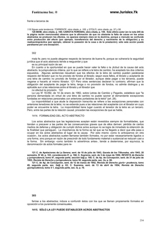 Funktazma Inc. ® www.Jurislex.Tk
254
frente a terceros de
119 Siguen esta tendencia: TORRENTE, obra citada, p. 165, y STOLFI, obra citada, pp. 57 y 58.
120 BEIM, obra citada, p. 160; CARIOTA FERRARA, obra citada, p. 159. Este último autor (en la nota 245 de
la página recién mencionada) observa que la afirmación de que no obstante la falta de causa en los actos
abstractos se producen los efectos, no aparece siempre clara en la doctrina, porque a menudo se confunde
entre producción del efecto (por ejemplo, transferencia del derecho y nacimiento de la obligación) y su
realizaciónpráctica (por ejemplo, obtener la posesión de la cosa o de la prestación); sólo esta acción puede
paralizarse por una excepción.
302
mala fe; pero no puede alegarse respecto de terceros de buena fe, porque se vulneraría la seguridad
jurídica que el acto abstracto tiende a resguardar y que
es su principal razón de ser.
En cuanto a la oportunidad en que se puede hacer valer la falta o la ¡licitud de la causa del acto
abstracto, la jurisprudencia chilena, por lo que se refiere a la letra de cambio, ha aceptado los dos criterios
expuestos. Algunas sentencias resuelven que los efectos de la letra de cambio pueden paralizarse
respecto del librador que no ha provisto de fondos al librado; según esos fallos, el librado y aceptante de
una letra de cambio no provisto de fondos por el librador, aunque debe pagar a los terceros, puede
negarse a hacerlo al mismo librador. 121 Pero otras sentencias declaran lo contrario; afirman que la
obligación del aceptante de pagar la letra, tenga o no provisión de fondos, no admite distingos y es
aplicable aun a las relaciones entre el librado y el librador que
no efectuó la provisión. 122
La Ley N' 18.092, de 14 de enero de 1982, sobre Letras de Cambio y Pagarés, establece que "la
persona demandada en virtud de una letra de cambio no puede oponer al demandante excepciones
fundadas en relaciones personales con anteriores portadores de la letra" (art. 28).
La inoponibilidad a que alude la disposición transcrita se refiere a las excepciones personales con
anteriores tenedores de la letra; no se extiende pues a las relaciones del aceptante con el librador en cuyo
poder se encuentre la letra. La inoponibilidad tiene lugar cuando el tenedor de la letra es un tercero.
Pero, entre las partes de la relación causal, proceden las excepciones de que se habla.
1414. FORMALIDAD DEL ACTO ABSTRACTO
Los actos abstractos que las legislaciones aceptan están revestidos siempre de formalidades, que
tienden a precaver a las partes de las consecuencias graves que de ellos derivan: pérdida de ciertos
medios de defensa y obligación de cumplir dichos actos aunque no se logre de inmediato la obtención de
la finalidad que persiguen. La importancia de la forma es tal que se ha llegado a decir que ella pasa a
ocupar en los actos abstractos el lugar de la causa. Por esto mismo -como lo anticipamos en otra
ocasión-, los actos abstractos suelen llamarse también formales, no por estar necesariamente ligados a
una forma, sino porque en razón de prescindir de todo fundamento material o sustancial se reducen casi a
la forma. Sin embargo -como también lo advertimos antes-, tiende a desterrarse, por equívoca, la
denominación de actos formales para re-
121 C. de Apelaciones de La Serena, sent. de 19 de julio de 1943, Gaceta de los Tilbunales, año 1943, 20
semestre, N' 40, p. 163, considerando 9', p. 168; C. Suprema, sent. de 3 de mayo de 1950, REVISTA de Derecho
y jurisprudencia, tomo 47, segunda parte, sección la@ p. 160; C. de Ap. de Concepción, sent. de 31 de julio de
1953, Revísta de Derecho y jurisprudencia, tomo 50, segunda parte, sec. 2a, p. 66.
121 C. de Ap. de Concepción, sent. de 12 de marzo de 1952, Revista de Derecho yjuris~ prudencia, tomo
49, segunda parte, sec. 2a@ p. 63; C. Suprema, sent. de 13 de abril de 1954, Revista de Derecho
yjurísprudencia, tomo 5 1, segunda parte, sec. la, p. 70.
303
ferirse a los abstractos; induce a confundir éstos con los que se llaman propiamente formales en
oposición a los puramente consensuales.
1415. SÓLO LA LEY PUEDE ESTABLECER ACROS ABSTRACTOS
 