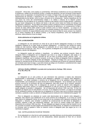 Funktazma Inc. ® www.Jurislex.Tk
257
excepción". Ahora bien, como explica un comentarista, 129 hechos constitutivos son los que determinan
la existencia o validez de una situación jurídica, y pueden ser genéricos, los que convienen a toda relación
jurídica (como la capacidad, el consentimiento no viciado, el objeto lícito y la causa lícita de los actos y
declaraciones de voluntad), y específicos, los que convienen sólo a determinada relación y la tipifican
distinguiéndola de las demás, como la cosa y el precio en la compraventa. Hechos impeditivos son los
que (como los vicios del consentimiento) obstan a la validez o eficacia de la relación jurídica:
modificativos, los que alteran en su contenido o efectos a esa relación (como el pago parcial), y extintivos,
los que hacen desaparecer los efectos del hecho o del acto (como todos los modos de extinguir las
obligaciones y derechos). Al que alega una relación jurídica -prosigue el mismo comentarista, toca probar
los hechos constitutivos específicos, porque la ley presume los genéricos y, en consecuencia, la falta u
omisión de estos últimos debe probar la parte contraria como un hecho impeditivo. La causa es un
elemento constitutivo genérico, y por esta razón no necesita probarla el que invoca un acto jurídico para
reclamar un derecho; la carga probatoria pesa sobre el que aduce la falta de causa, porque a su respecto
es un hecho impeditivo de la relación jurídica, y los hechos limpeditivos, como los modificativos y
extintivos, debe probarlos el que los alega.
Actos abstractos en la legislación chilena
1419. LA DELEGACIÓN
La delegación es una operación en virtud de la cual el deudor (delegante) encarga a un tercero
(delegado) obligarse en su lugar frente al acreedor (delegatario). La definición que resulta de nuestro
Código es más lacónica: llámase delegación la sustitución de un nuevo deudor al antiguo, con el
consentimiento de éste (art. 1631, No 3'). Por lo general, el delegante es, al mismo tiempo, acreedor del
delegado y deudor del delegatario.
La delegación puede ser perfecta o imperfecta. La perfecta, que produce novación, libera al
delegante frente al delegatario por la obligación que toma a su cargo el delegado; sólo existe si el
acreedor o delegatario expresa su voluntad de dar por libre al primitivo deudor (artículo 1635). La
delegación imperfecta, que no produce novación, es la que no libera al delegante frente al delegatario,
sino lo que lo mantiene obligado al lado del delegado. Dispone el Código Civil, que si el acreedor no
expresa su voluntad de dar por libre al primitivo deudor, se entiende que el tercero es solamente diputado
por el deudor para hacer el pago, o que dicho tercero se obliga con él solidaria o subsidiariamente, según
parezca deducirse del tenor o espíritu del acto (art. 1635).
129 EmiLio RioSEco ENRÍQUEZ, La prueba ante la jurisprudencia, Santiago, 1958, números
37 (p. 29) y 49 (p. 35).
307
La delegación es un acto jurídico en que intervienen tres personas e implica dos relaciones
fundamentales o subyacentes: la relación entre delegante y delegado y la relación entre delegante y
delegatario. La causa verdadera o próxima de la delegación es la de satisfacer estas relaciones
fundamentales, que constituyen la causa remota de la misma delegación. Si es necesario que la causa
próxima concurra en la formación del acto de delegación, éste será causal; de lo contrario, abstracto.
Conforme a nuestro Código Civil, la delegación es causal en cuanto la relación entre delegante y
delegatario debe existir, porque si no existe la delegación no vale por carecer de causa y el delegado no
queda obligado al acreedor o delegatario. Así se desprende del artículo 1639, que dice: "El que fue
delegado por alguien que se creía deudor y no lo era, no es obligado al acreedor, y si paga en el concepto
de ser verdadera la deuda, se halla para con el delegante en el mismo caso que si la deuda hubiera sido
verdadera, quedando a salvo su derecho al delegante para la restitución de lo indebidamente pagado".'30
Pero la delegación es abstracta en cuanto está desvinculado de la relación entre delegante y
delegado; esta relación cuya satisfacción es la causa próxima de la delegación, no se toma en cuenta
para nada en la delegación misma; es una causa que no se considera como elemento constitutivo de la
delegación y, tampoco, para remediar o paralizar las consecuencias de ella frente al delegatario o
acreedor; respecto a éste, hay abstracción absoluta. Así ocurre en nuestro Código Civil, según se
desprende de su artículo 1638, que dice. "El que delegado por alguien de quien creía ser deudor y no lo
era, promete al acreedor de éste pagarle para libertarse de la falsa deuda, es obligado al cumplímíento de
su promesa; pero le quedará a salvo su derecho contra el delegante para que pague por él, o le
reembolse lo pagado".
1420. ESTIPULACION EN FAVOR DE TERCERO
Es la estipulación en virtud de la cual la prestación que debe efectuar una de las partes (prometiente),
en vez de hacerla en provecho de la otra (estipulante), deberá ejecutarla en favor de un tercero
 