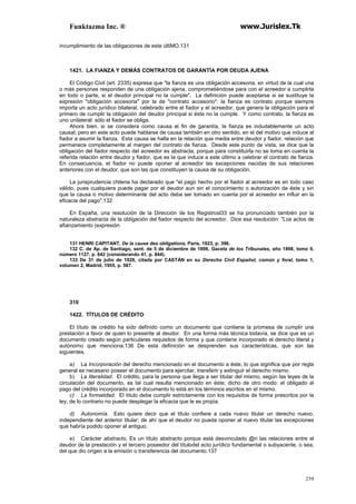 Funktazma Inc. ® www.Jurislex.Tk
259
incumplimiento de las obligaciones de este últiMO.131
1421. LA FIANZA Y DEMÁS CONTRATOS DE GARANTÍA POR DEUDA AJENA
El Código Civil (art. 2335) expresa que "la fianza es una obligación accesoria, en virtud de la cual una
o más personas responden de una obligación ajena, comprometiéndose para con el acreedor a cumplirla
en todo o parte, si el deudor principal no la cumple". La definición puede aceptarse si se sustituye la
expresión "obligación accesoria" por la de "contrato accesorio": la fianza es contrato porque siempre
importa un acto jurídico bilateral, celebrado entre el fiador y el acreedor, que genera la obligación para el
primero de cumplir la obligación del deudor principal si éste no la cumple. Y como contrato, la fianza es
uno unilateral: sólo el fiador se obliga.
Ahora bien, si se considera como causa el fin de garantía, la fianza es indudablemente un acto
causal; pero en este acto puede hablarse de causa también en otro sentido, en el del motivo que induce al
fiador a asumir la fianza. Esta causa se halla en la relación que media entre deudor y fiador, relación que
permanece completamente al margen del contrato de fianza. Desde este punto de vista, se dice que la
obligación del fiador respecto del acreedor es abstracta, porque para constituirla no se toma en cuenta la
referida relación entre deudor y fiador, que es la que induce a este último a celebrar el contrato de fianza.
En consecuencia, el fiador no puede oponer al acreedor las excepciones nacidas de sus relaciones
anteriores con el deudor, que son las que constituyen la causa de su obligación.
La jurisprudencia chilena ha declarado que "el pago hecho por el fiador al acreedor es en todo caso
válido, pues cualquiera puede pagar por el deudor aun sin el conocimiento o autorización de éste y sin
que la causa o motivo determinante del acto deba ser tomado en cuenta por el acreedor en influir en la
eficacia del pago".132
En España, una resolución de la Dirección de los Registrosl33 se ha pronunciado también por la
naturaleza abstracta de la obligación del fiador respecto del acreedor. Dice esa resolución: "Los actos de
afianzamiento (expresión
131 HENRI CAPITANT, De la cause des obligations, París, 1923, p. 396.
132 C. de Ap. de Santiago, sent. de 5 de diciembre de 1898, Gaceta de los TrIbunales, año 1898, tomo II,
número 1127, p. 842 (considerando 41, p. 844).
133 De 31 de julio de 1928, citada por CASTÁN en su Derecho Cívil Español, común y foral, tomo 1,
volumen 2, Madrid, 1955, p. 567.
310
1422. TÍTULOS DE CRÉDITO
El título de crédito ha sido definido como un documento que contiene la promesa de cumplir una
prestación a favor de quien lo presente al deudor. En una forma más técnica todavía, se dice que es un
documento creado según particulares requisitos de forma y que contiene incorporado el derecho literal y
autónomo que menciona.136 De esta definición se desprenden sus características, que son las
siguientes.
a) La Incorporación del derecho mencionado en el documento a éste, lo que significa que por regla
general es necesario poseer el documento para ejercitar, transferir y extinguir el derecho mismo.
b) La literalidad. El crédito, para la persona que llega a ser titular del mismo, según las leyes de la
circulación del documento, es tal cual resulta mencionado en éste; dicho de otro modo: el obligado al
pago del crédito incorporado en el documento lo está en los términos escritos en el mismo.
c) La formalidad. El título debe cumplir estrictamente con los requisitos de forma prescritos por la
ley; de lo contrario no puede desplegar la eficacia que le es propia.
d) Autonomía. Esto quiere decir que el título confiere a cada nuevo titular un derecho nuevo,
independiente del anterior titular; de ahí que el deudor no pueda oponer al nuevo titular las excepciones
que habría podido oponer al antiguo.
e) Carácter abstracto, Es un título abstracto porque está desvinculado @n las relaciones entre el
deudor de la prestación y el tercero poseedor del títulodel acto jurídico fundamental o subyacente, o sea,
del que dio origen a la emisión o transferencia del documento.137
 