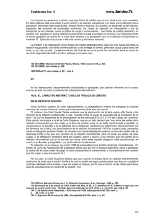 Funktazma Inc. ® www.Jurislex.Tk
260
Los autores se apresuran a aclarar que hay títulos de crédito que no son abstractos, sino causases.
En estos últimos está enunciado el acto jurídico o la relación subyacente y en ellos el cumplimiento de la
prestación prometida está subordinado, incluso frente a terceros, a la suerte y al desarrollo de tal relación.
Ejemplos: las acciones de sociedades anónimas, los títulos de depósito de mercaderías y los de
transporte de las mismas, como la póliza de carga o conocimiento. Los títulos de crédito abstracto, en
cambio, son aquellos en que la relación fundamental no está enunciada en el título y es irrelevante frente
al tercer poseedor de buena fe, el cual tiene derecho a la prestación aun si la relación fundamental no
subsiste.131 Ejemplos típicos son la letra de cambio y el cheque bancario.
La emisión o la negociación de los títulos de crédito abstractos tiene lugar por una causa concreta, la
relación subyacente, una venta de mercaderías o una entrega de dinero; pero esta causa queda fuera del
título, no circula con ella. La desvinculación del título de la causa que le dio nacimiento tiene su razón de
ser en la seguridad del tráfico jurídico: protege al acreedor con-
136 DE SEMO, Elementi di Díritto Pilvato, Milano, 1960, número 613, p. 434.
137 DE SEMO, obra citada, p. 435.
138TORRANTE, obra citada, p. 521, nota 4.
311
tra las excepciones, frecuentemente complicadas o ignoradas, que podrían derivarse de la causa,
esto es, el acto concreto y fundamental, subyacente del abstracto.
1423. EL CARÁCTER ABSTRACTO DE LOS TÍTULOS DE CRÉDITO
EN EL DERECHO CHILENO
Como tuvimos ocasión de verlo oportunamente, la jurisprudencia chilena ha aceptado el carácter
abstracto de ciertos títulos de crédito, particularmente el de la letra de cambio.
El profesor don Raúl Varela Varela sostenía que la abstracción de la letra existe sólo frente a los
terceros de la relación fundamental, o sea, "cuando entra en juego la seguridad de la circulación de la
letra".139 Así se desprende de la armonización de los artículos 676, 677 y 704 del Código de Comercio.
Esta opinión contradice a la de la Corte Suprema, que en un fallo declaró que "aun entre las partes de la
relación fundamental que dio origen a la letra de cambio, ésta no se halla condicionada a aquélla; en
consecuencia, la liquidez y la ex¡gibilidad de la obligación cambiaría se determinan exclusivamente por
los términos de la letra, con prescindencia de la relación fundamental".140 Por nuestra parte, pensamos
como el malogrado profesor Varela: de acuerdo con nuestra legislación positiva, la letra de cambio sólo es
abstracta frente a los que son terceros de la relación fundamental; pero no entre las partes de ésta.
Luego, si la obligación cambiaría tiene por sujetos, activo y pasivo, a los mismos que son partes de la
relación fundamental que le ha servido de causa, entre ellos aquella obligación está condicionada, en
cuanto a su liquidez y exigibilidad, por dicha relación fundamental.
En relación con el cheque, en el año 1996 la jurisprudencia ha emitido doctrinas contradictorias. En
efecto, la Corte de Apelaciones de Valparaíso afirma que por ser el cheque autónomo, literal y abstracto,
la suerte de él como orden de pago no está condicionada al cumplimiento o incumplimiento del contrato
que dio origen a ese documento.141
Por su lado, la Corte Suprema declara que aun cuando el cheque tiene un carácter eminentemente
autónomo, la parte que lo emitió, frente a la cual lo recibió en pago, puede probar que ésta no cumplió el
contrato celebrado entre ambas, y que dio origen al cheque, por lo que el mismo no da mérito para dictar
auto de procesamiento en contra de su girador. 142
'39 VARELA, Derecbo Comercial, t. II, Editorial Universitaria S.A., Santiago, 1966, p. 125.
110 Sentencia de 9 de marzo de 1961, Fallos del Mes, N' 28, p. 5, sentencia N' 4. El fallo se logró por una
mayoría de cuatro contra tres. También aparece publicado en la R. de D. y J., tomo 58, sec. la@ p. 29.
141 C. de Apelaciones Valparaíso, 18 de marzo de 1996, Gacetajurídíca NO 189, sent. 2,
p. 93 (cons. 5, p. 94).
141 C. Suprema, 28 de marzo de 1996, Gacetajuifdica N' 189, sent. 2, p. 93.
 